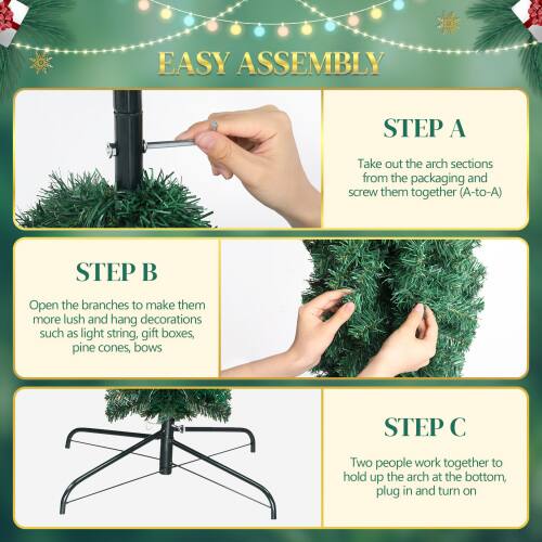EASY ASSEMBLY

STEP A  
Take out the arch sections from the packaging and screw them together (A-to-A).

STEP B  
Open the branches to make them more lush and hang decorations such as light string, gift boxes, pine cones, bows.

STEP C  
Two people work together to hold up the arch at the bottom, plug in and turn on.