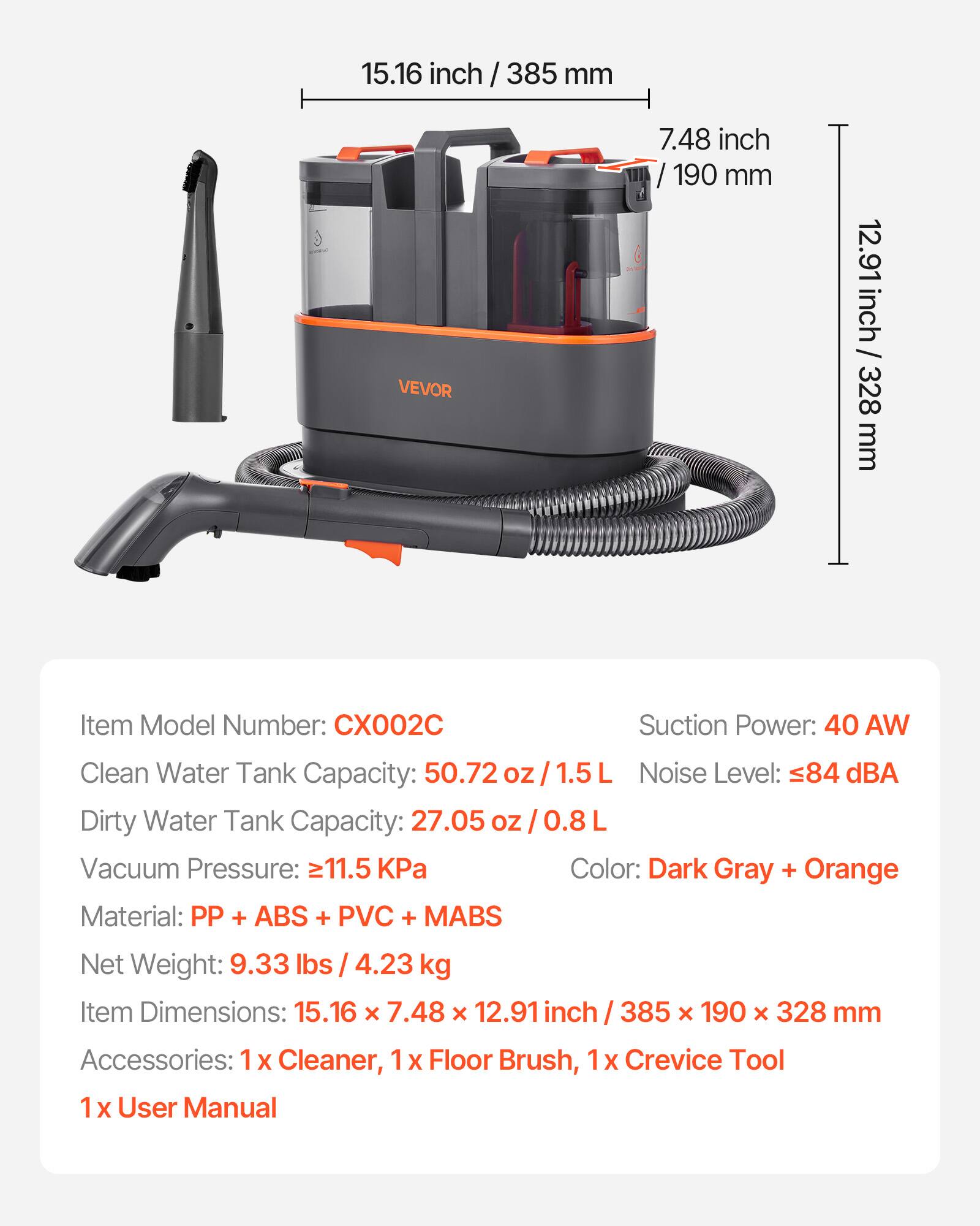 15.16 inch / 385 mm  
7.48 inch / 190 mm  
12.91 inch / 328 mm  

VEVOR  

Item Model Number: CX002C  
Suction Power: 40 AW  
Clean Water Tank Capacity: 50.72 oz / 1.5 L  
Dirty Water Tank Capacity: 27.05 oz / 0.8 L  
Noise Level: ≤84 dBA  
Vacuum Pressure: ≥11.5 kPa  
Color: Dark Gray + Orange  
Material: PP + ABS + PVC + MABS  
Net Weight: 9.33 lbs / 4.23 kg  
Item Dimensions: 15.16 x 7.48 x 12.91 inch / 385 x 190 x 328 mm  
Accessories: 1 x Cleaner, 1 x Floor Brush, 1 x Crevice Tool, 1 x User Manual