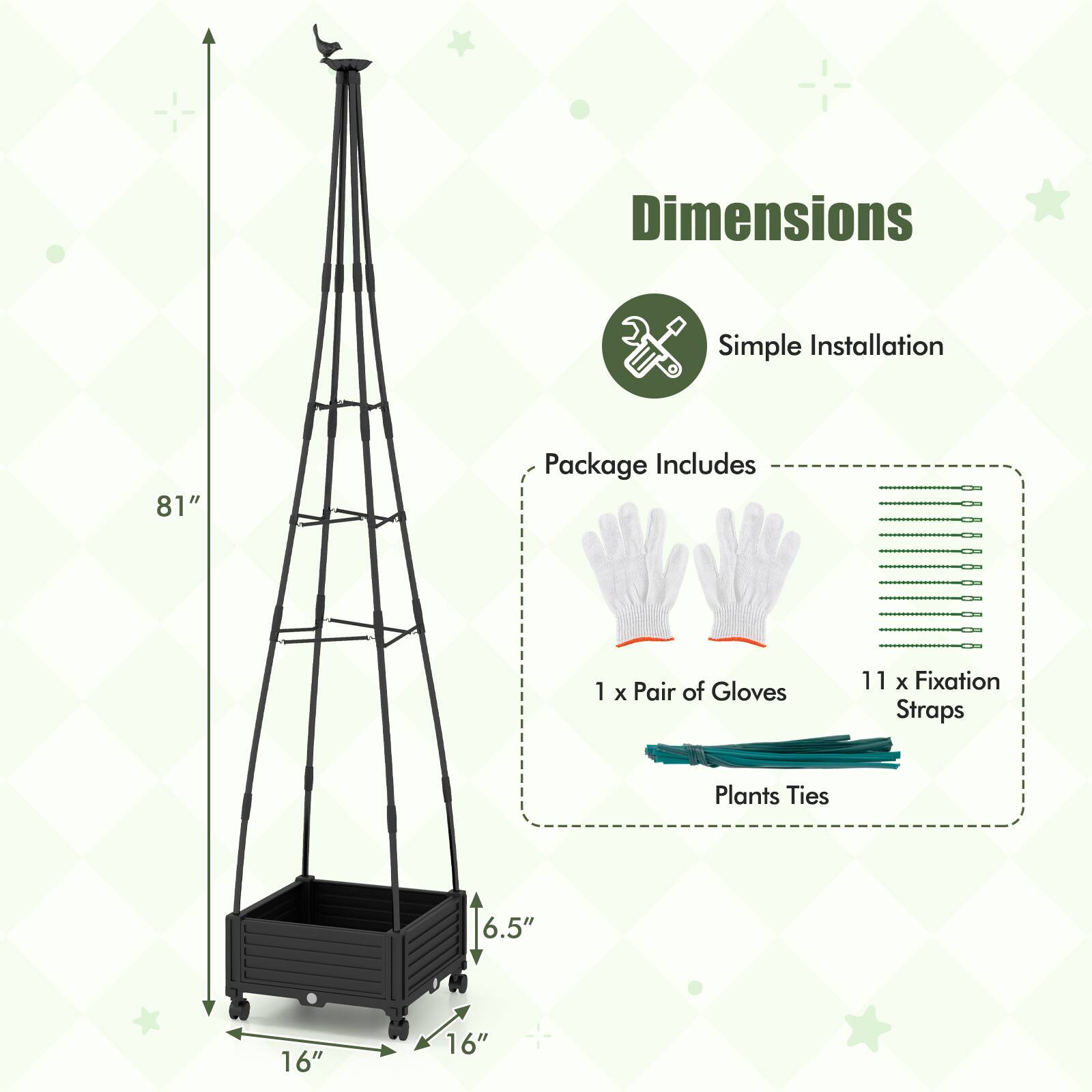 Dimensions  
Simple Installation  

Package Includes  
1 x Pair of Gloves  
11 x Fixation Straps  
Plants Ties  

81"  
16"  
16"  
6.5"