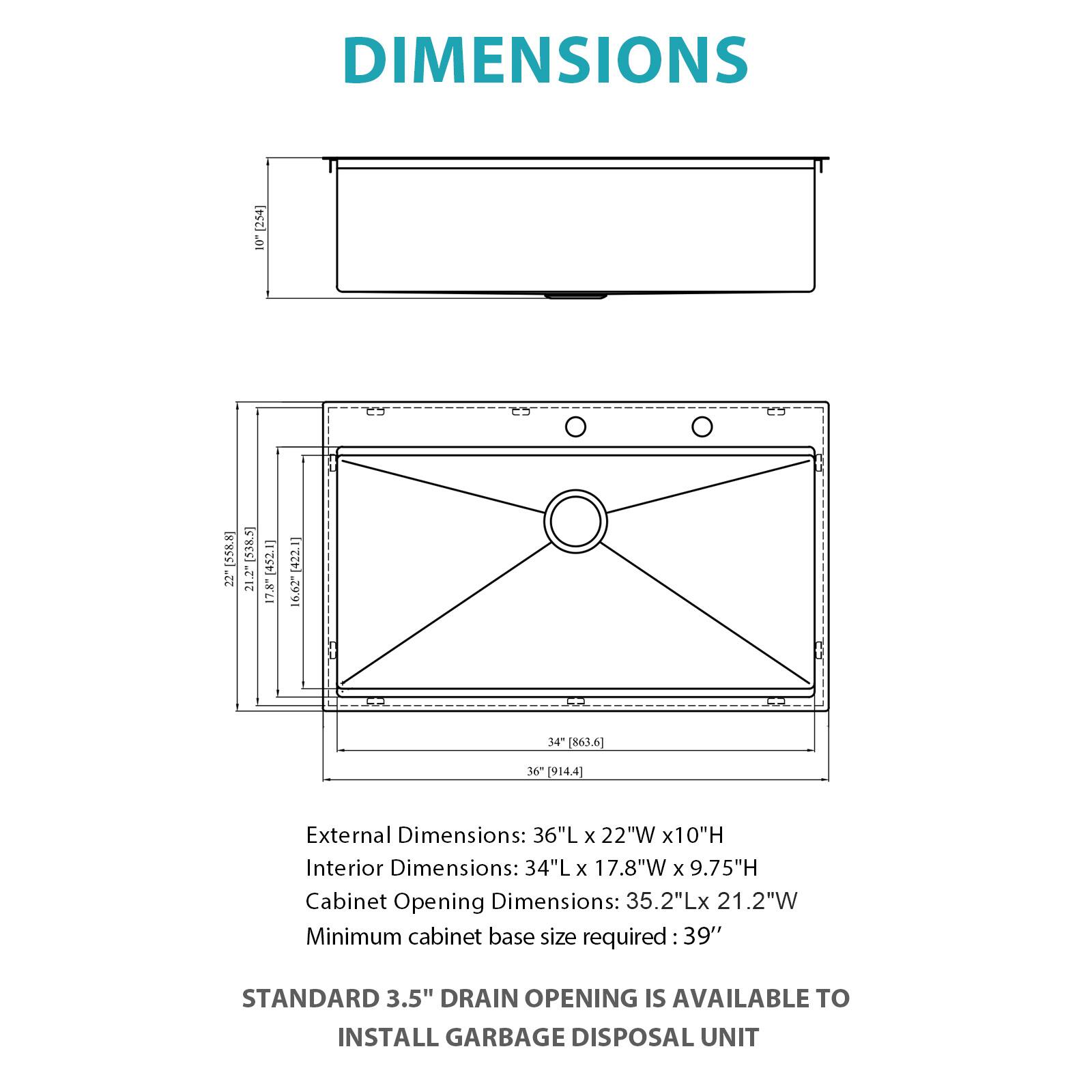DIMENSIONS

External Dimensions: 36"L x 22"W x 10"H  
Interior Dimensions: 34"L x 17.8"W x 9.75"H  
Cabinet Opening Dimensions: 35.2"L x 21.2"W  
Minimum cabinet base size required: 39"

STANDARD 3.5" DRAIN OPENING IS AVAILABLE TO INSTALL GARBAGE DISPOSAL UNIT