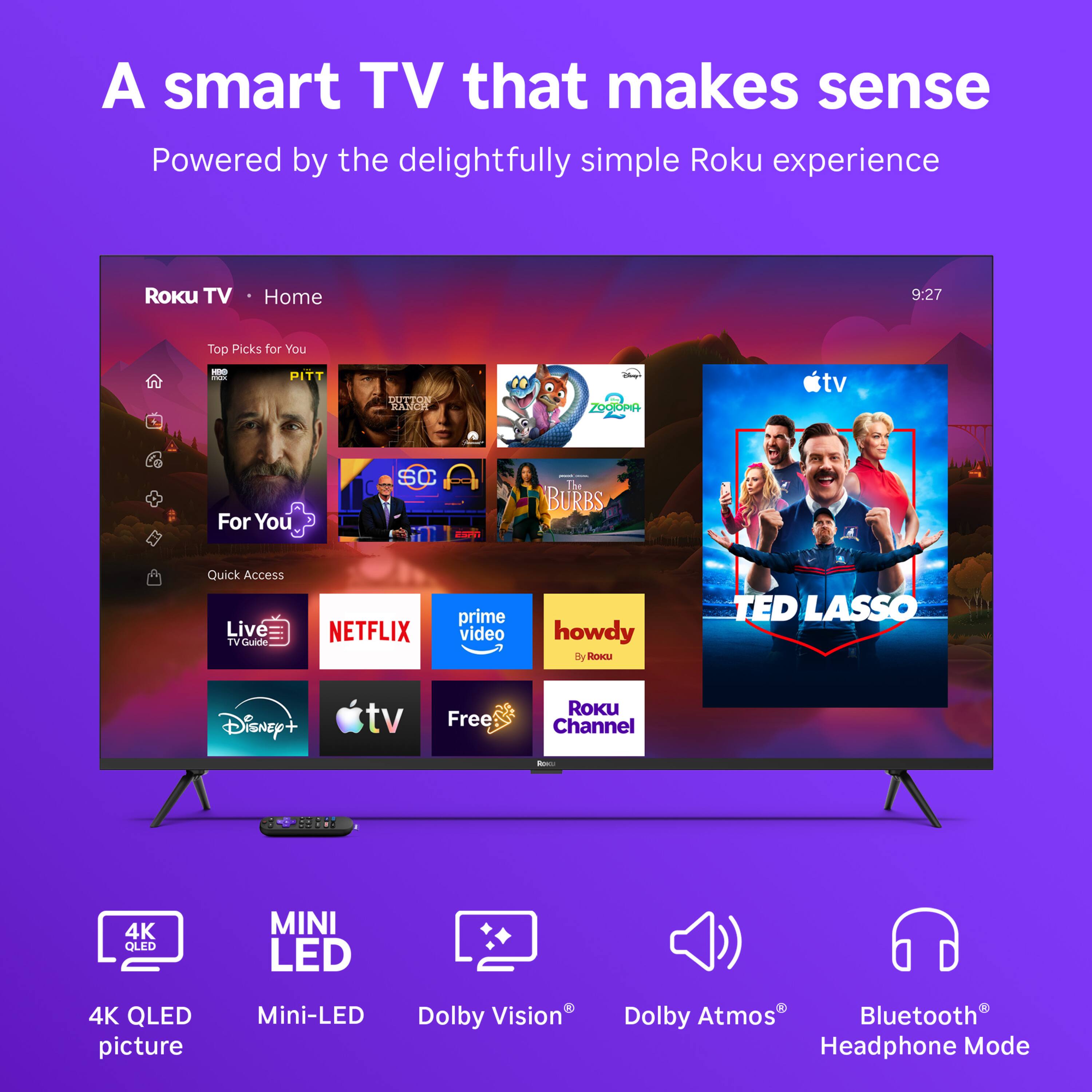 A smart TV that makes sense  
Powered by the delightfully simple Roku experience

ROKU TV  
Home  
9:27  
Top Picks for You  
HBO CAZA  
PITT  
DUTTON RANCH  
Glover ZOOTOPIA  
For You  
SC - The BURBS  
Quick Access Live TV Guide  
NETFLIX  
prime video  
howdy By ROKU  
TED LASSO  
Disney+  
tv  
Free  
ROKU Channel  
Rac  
5800%  
4K QLED  
MINI LED  
4K QLED picture  
Mini-LED  
Dolby Vision  
Dolby Atmos  
Bluetooth Headphone Mode