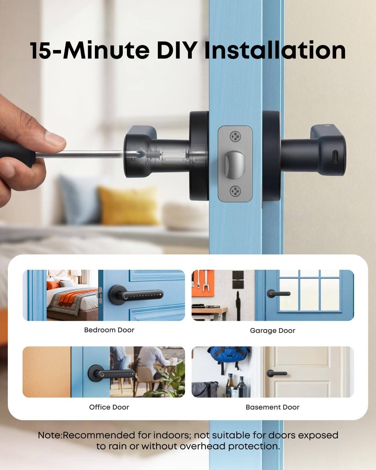 15-Minute DIY Installation

Bedroom Door
Garage Door
Office Door
Basement Door

Note: Recommended for indoors; not suitable for doors exposed to rain or without overhead protection.