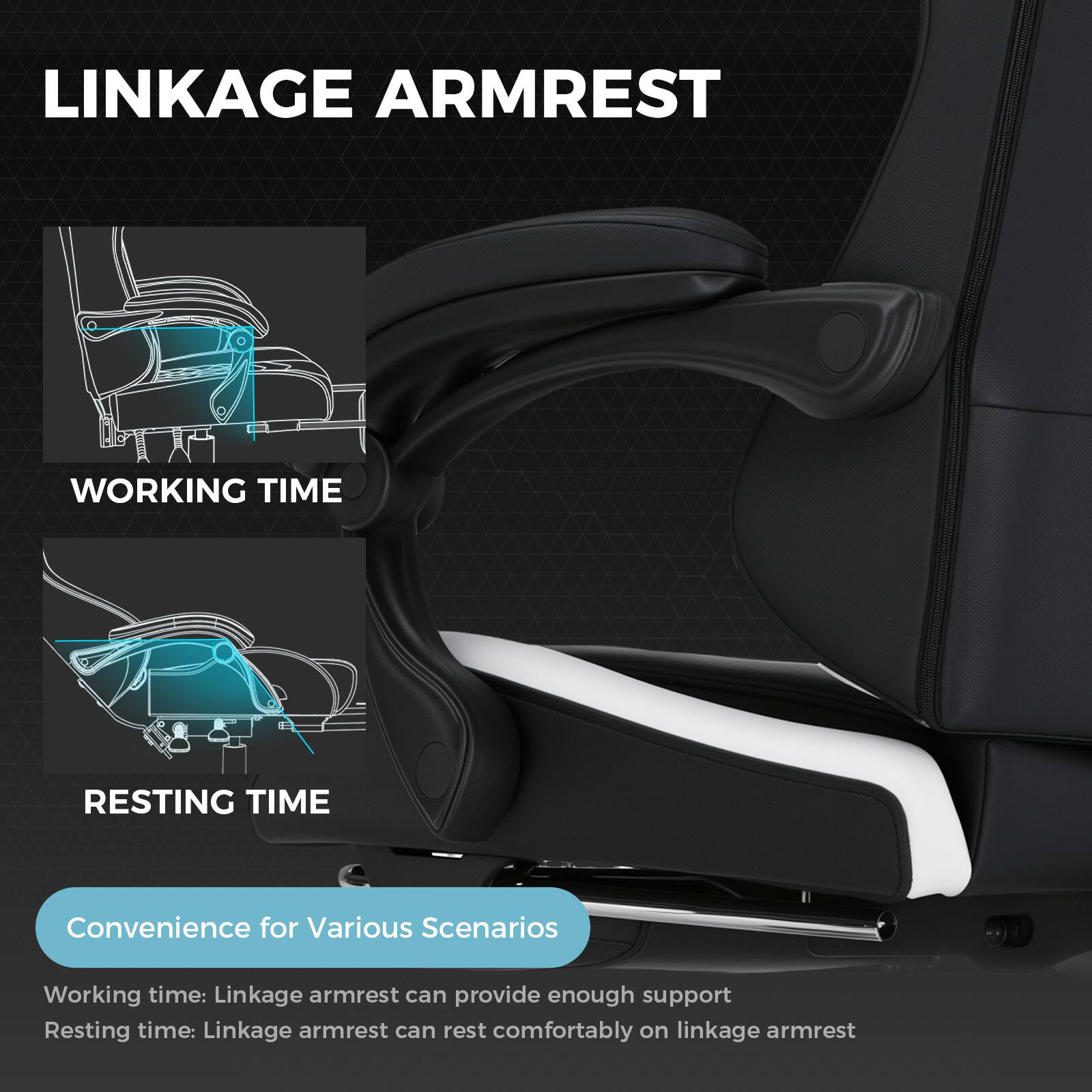 LINKAGE ARMREST
WORKING TIME
RESTING TIME
Convenience for Various Scenarios
Working time: Linkage armrest can provide enough support
Resting time: Linkage armrest can rest comfortably on linkage armrest
