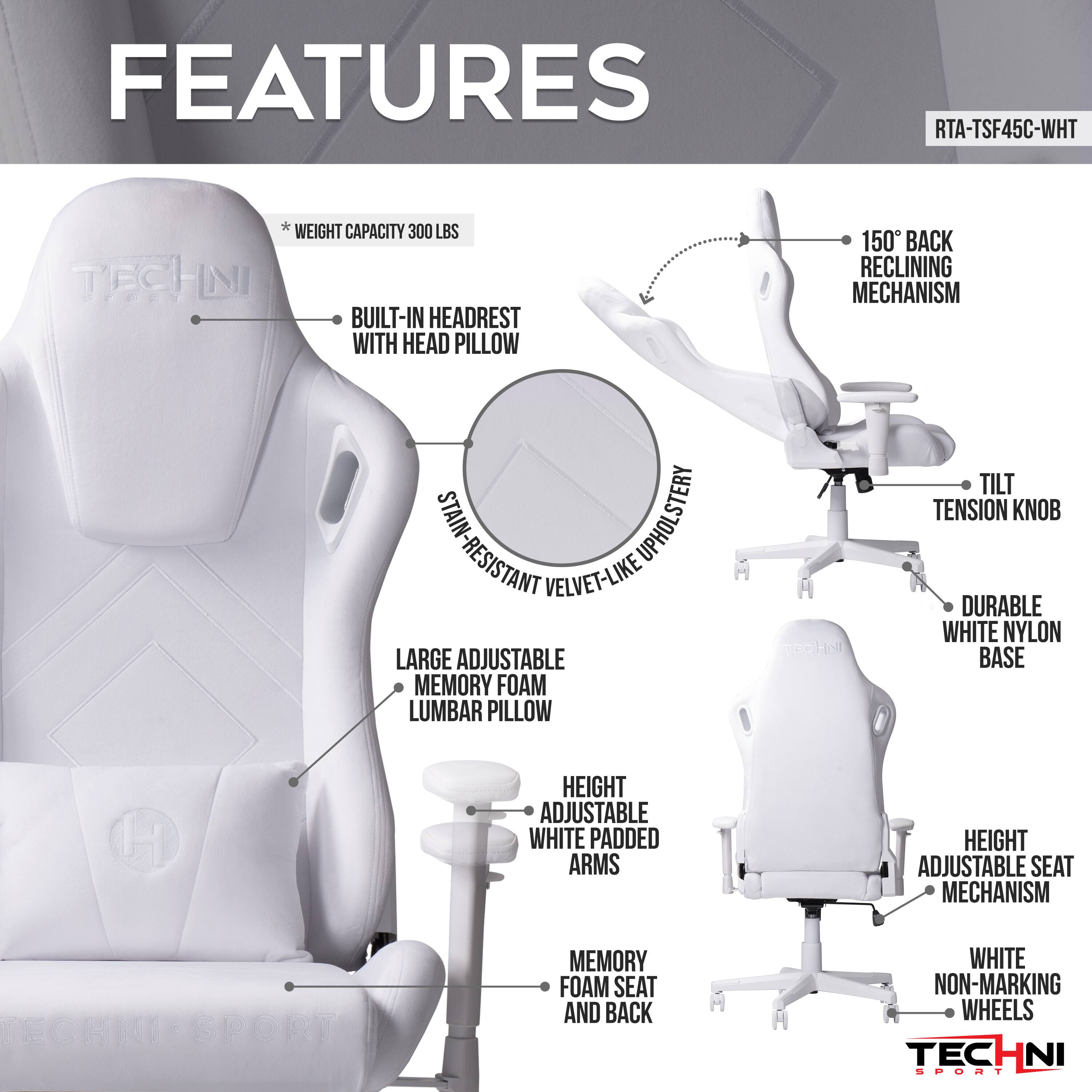 FEATURES RTA-TSF45C-WHT
TECHNI
WEIGHT CAPACITY 300 LBS
BUILT-IN HEADREST WITH HEAD PILLOW
150° BACK RECLINING MECHANISM
STAIN-RESISTANT VELVET-LIKE UPHOLSTERY
LARGE ADJUSTABLE MEMORY FOAM LUMBAR PILLOW
TILT TENSION KNOB
DURABLE WHITE NYLON BASE
HEIGHT ADJUSTABLE WHITE PADDED ARMS
HEIGHT ADJUSTABLE SEAT MECHANISM
MEMORY FOAM SEAT AND BACK
WHITE NON-MARKING WHEELS