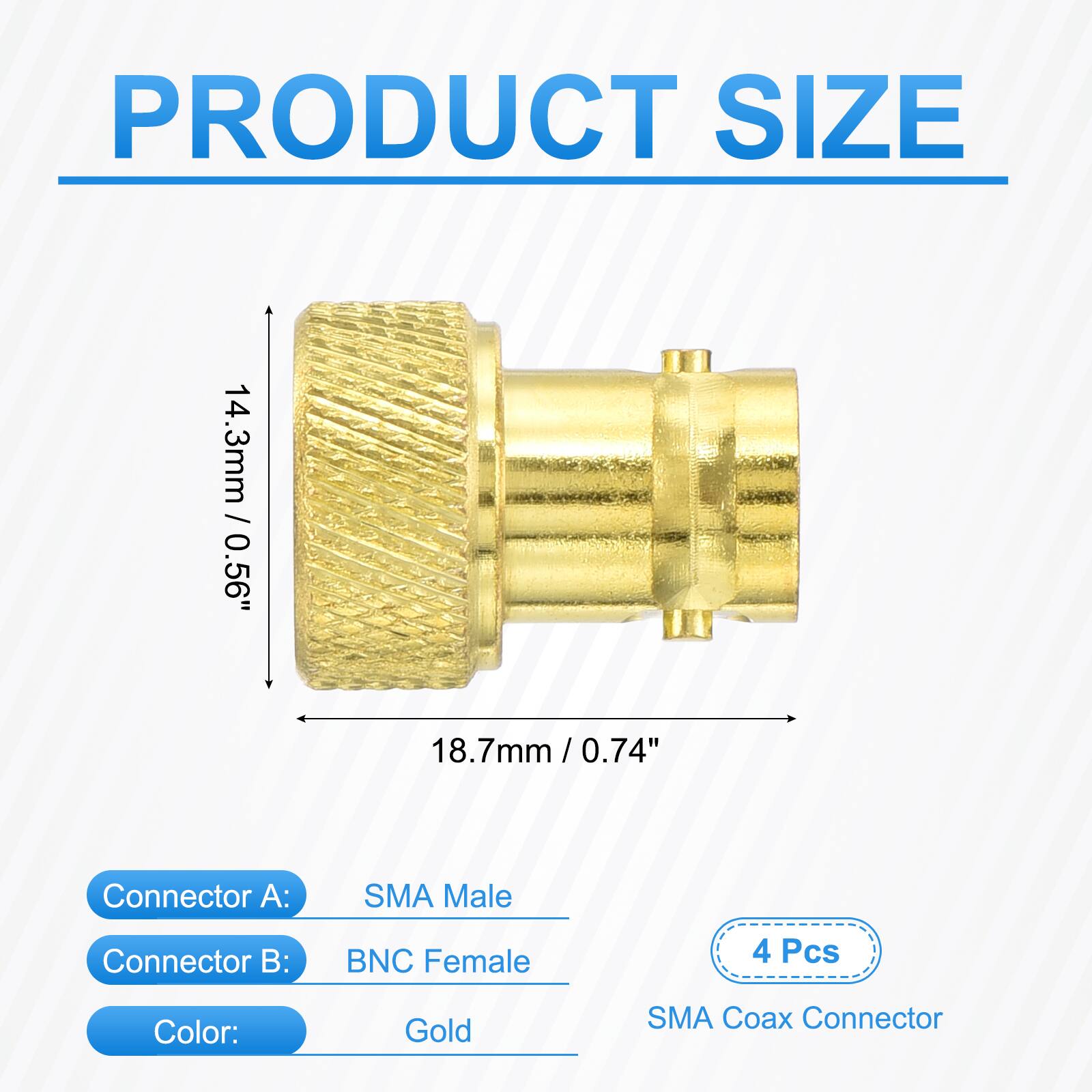 PRODUCT SIZE  
14.3mm / 0.56"  
18.7mm / 0.74"  

Connector A: SMA Male  
Connector B: BNC Female  

4 Pcs  
Color: Gold  
SMA Coax Connector