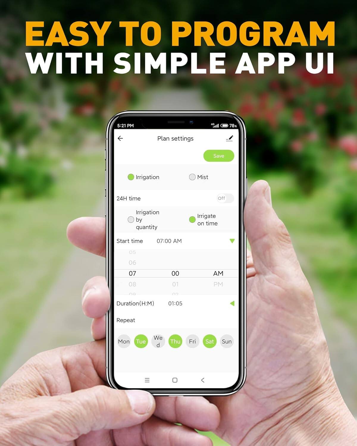 EASY TO PROGRAM WITH SIMPLE APP UI

Plan settings

Irrigation
- 24H time
  - Irrigation by quantity
  - Irrigate on time

Start time
- 07:00 AM

Duration (H:M)
- 01:05

Repeat
- Mon Tue Wed Thu Fri Sat Sun

Save