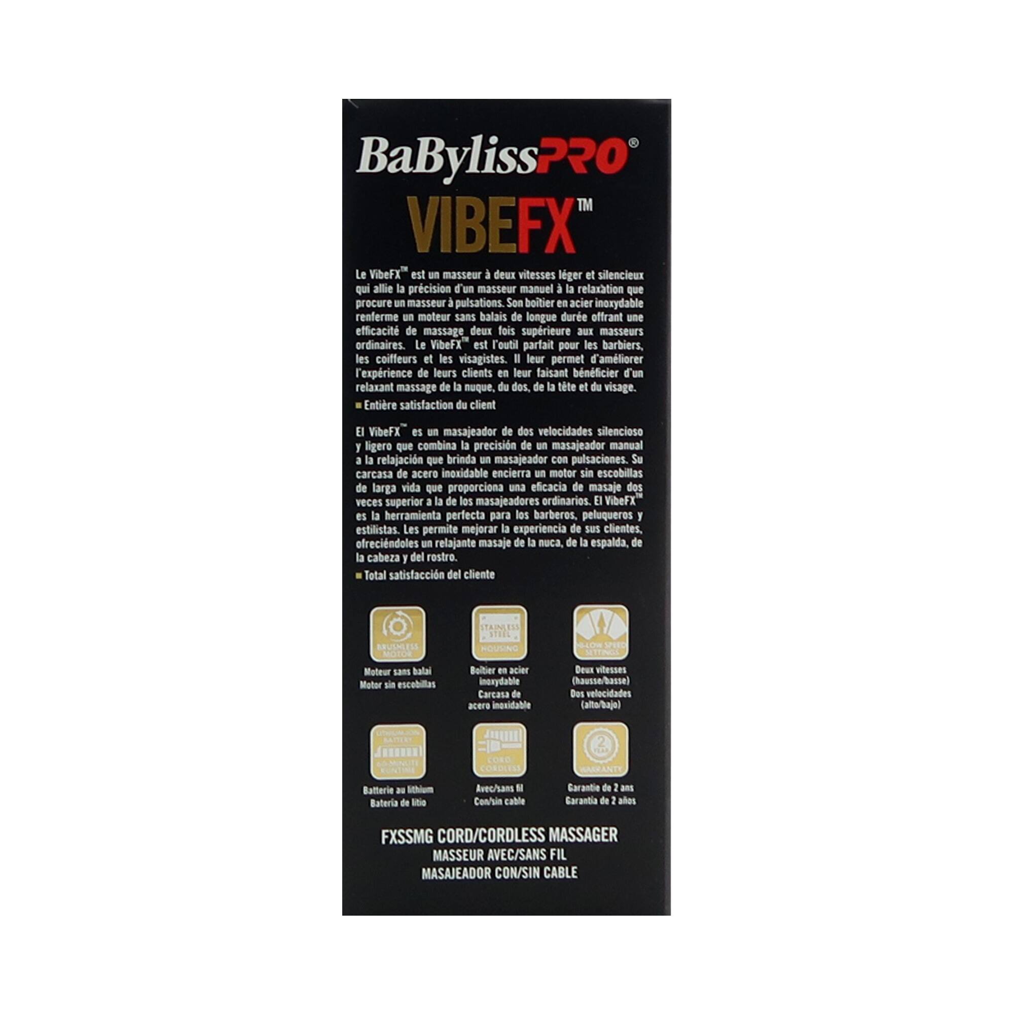 **BaByliss PRO VIBE FX™**

**Le VibeFX™** est un masseur deux vitesses léger et silencieux qui allie la précision d'un masseur manuel à la relaxation que procure un masseur à pulsations. Son boîtier en acier inoxydable renferme un moteur sans balais de longue durée qui offre une efficacité de massage deux fois supérieure à celle des masseurs ordinaires. Le VibeFX™ est l'outil parfait pour les barbiers, les coiffeurs et les visagistes. Il leur permet d'améliorer l'expérience de leurs clients en leur faisant bénéficier d'un relaxant massage de la nuque, du dos, de la tête et du visage.

**Entière satisfaction du client**

**El VibeFX™** es un masajeador de dos velocidades silencioso que combina la precisión de un masajeador manual con la relajación que brinda un masajeador con pulsaciones. Su caja de acero inoxidable encierra un motor sin escobillas de larga vida que proporciona una eficacia de masaje dos