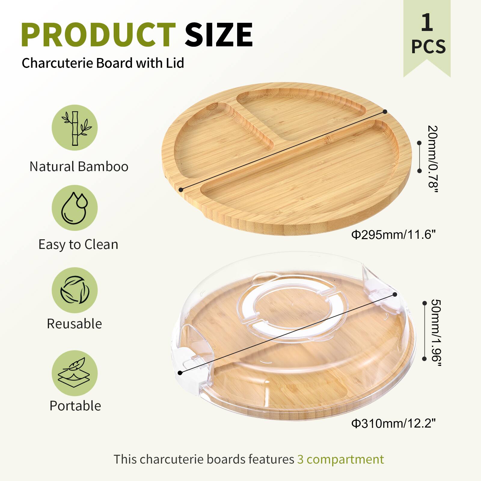 PRODUCT SIZE  
Charcuterie Board with Lid  
1 PCS  

Natural Bamboo  
Easy to Clean  
Reusable  
Portable  

This charcuterie board features 3 compartments  

- Diameter: 295mm / 11.6"  
- Height: 20mm / 0.78"  
- Lid Height: 50mm / 1.96"  
- Lid Diameter: 310mm / 12.2"