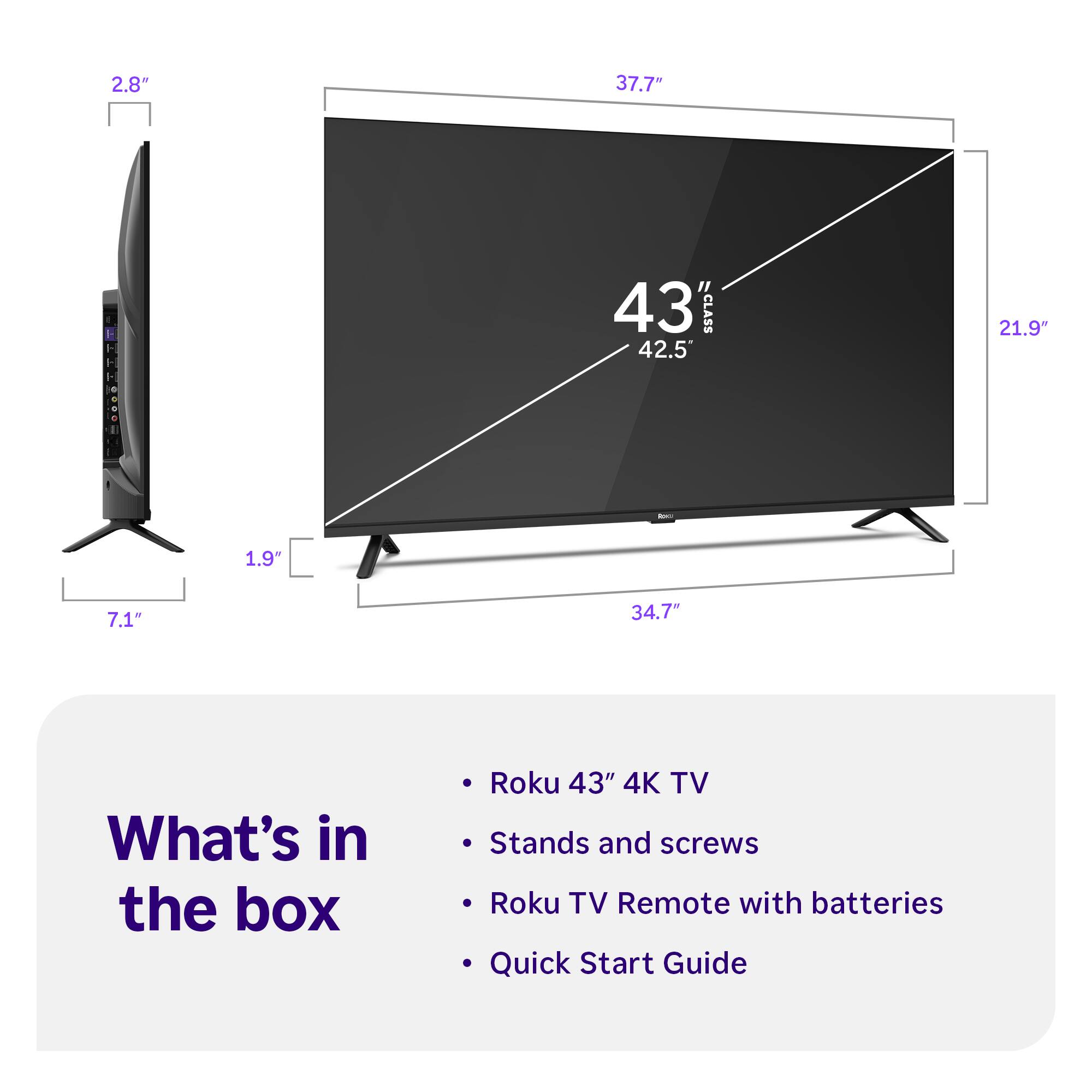 2.8"  
37.7"  
43" CLASS 42.5  
21.9"  
1.9%  
7.1"  
34.7"  

What's in the box  
Roku 43" 4K TV  
Stands and screws  
Roku TV Remote with batteries  
Quick Start Guide