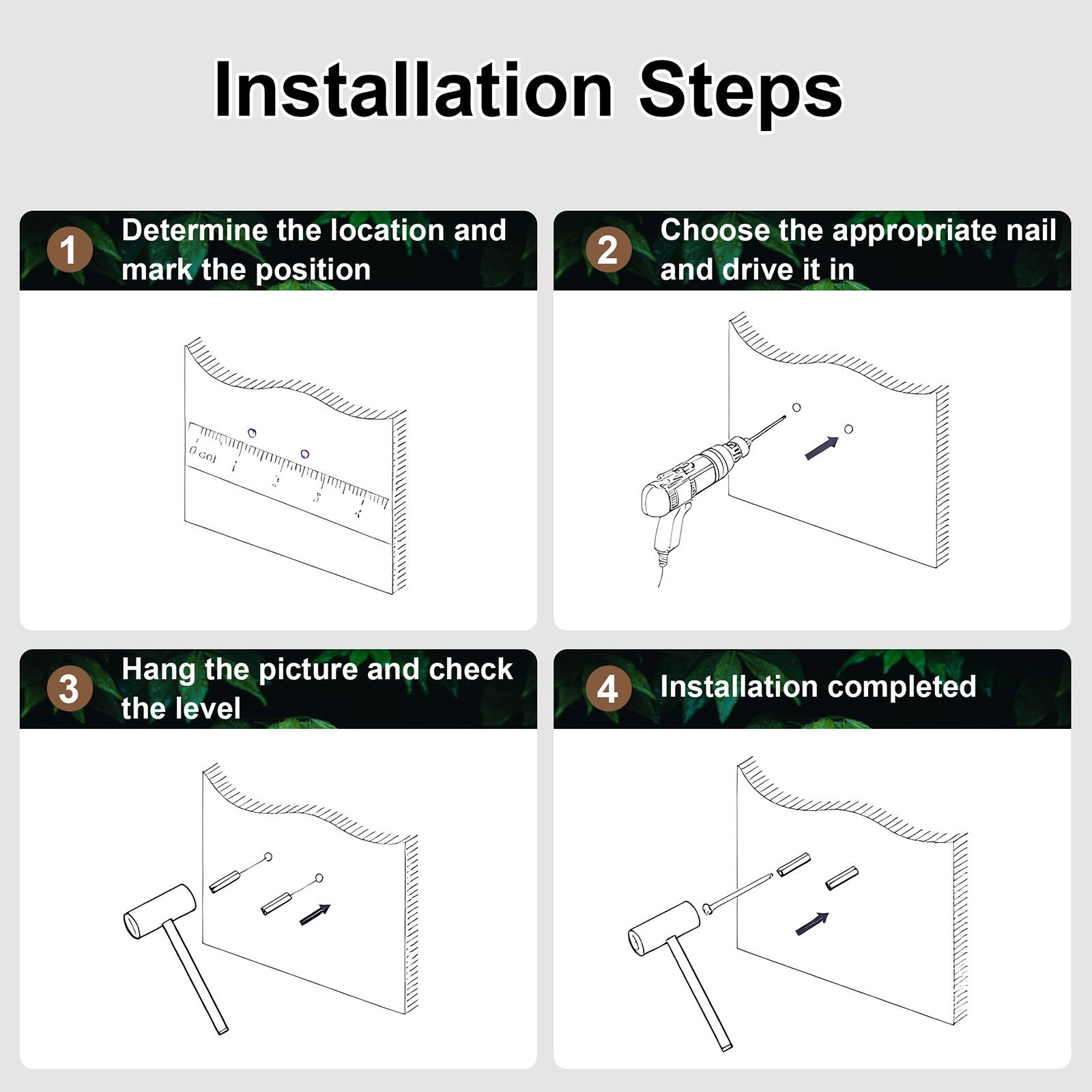 Installation Steps

1. Determine the location and mark the position
2. Choose the appropriate nail and drive it in
3. Hang the picture and check the level
4. Installation completed
