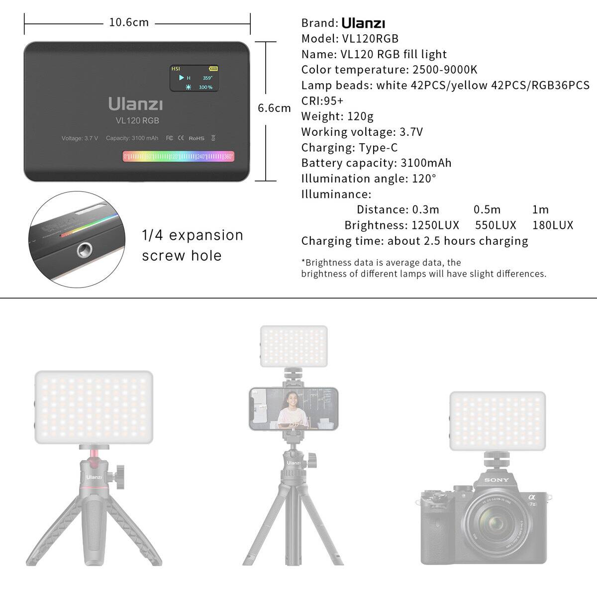 10.6cm  
Brand: Ulanzi  
Model: VL120RGB  
Name: VL120 RGB fill light  
HSI NE  
Color temperature: 2500-9000K  
Lamp beads: white 42PCS/yellow 42PCS/RGB36PCS  
Ulanzi CRI: 95+  
6.6cm  
VL120 RGB  
Weight: 120g  
Working voltage: 3.7V  
Voltage: 3.7V  
Capacity: 3100mAh  
Charging: Type-C  
Battery capacity: 3100mAh  
Illumination angle: 120°  
Illuminance:  
Distance: 0.3m 0.5m 1m  
Brightness: 1250LUX 550LUX 180LUX  
1/4 expansion time: about 2.5 hours  
Charging screw hole  
*Brightness data is average data, the brightness of different lamps will have slight differences.  
Utana SONY C