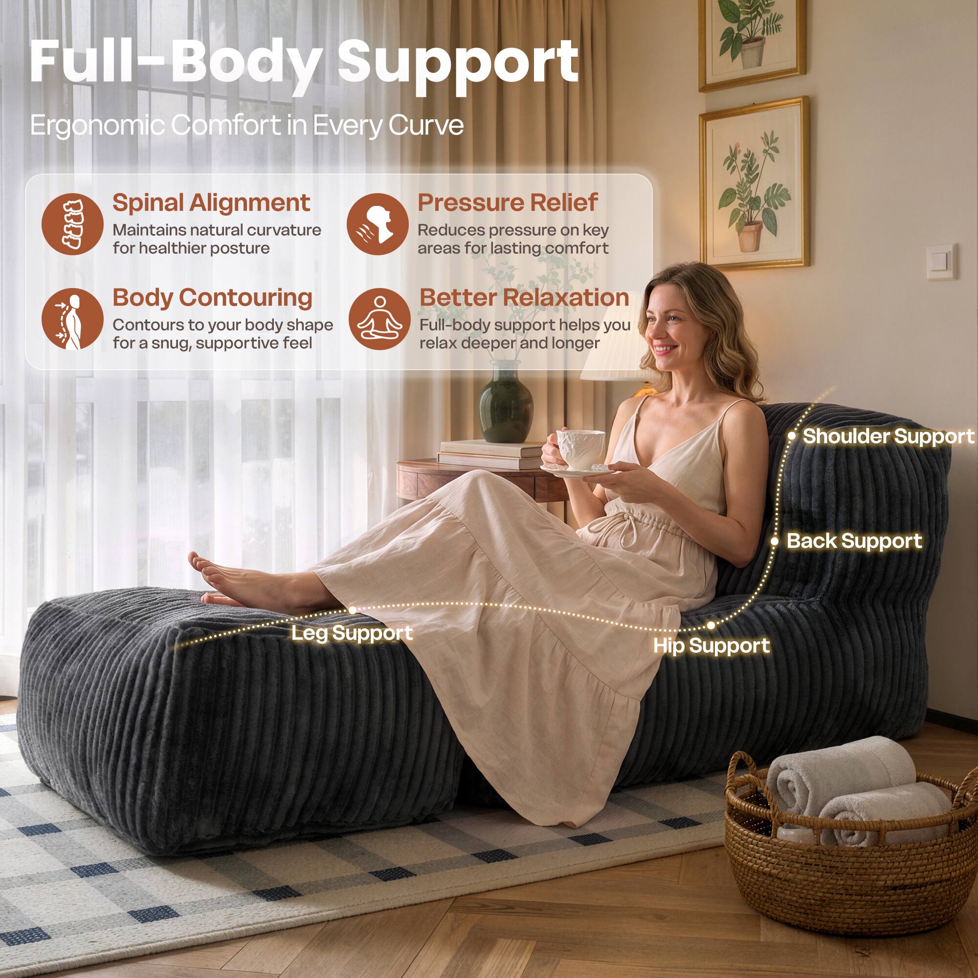 Full-Body Support  
Ergonomic Comfort in Every Curve  

Spinal Alignment  
Maintains natural curvature for healthier posture  

Pressure Relief  
Reduces pressure on key areas for lasting comfort  

Body Contouring  
Contours to your body shape for a snug, supportive feel  

Better Relaxation  
Full-body support helps you relax deeper and longer  

Shoulder Support  
Back Support  
Leg Support  
Hip Support