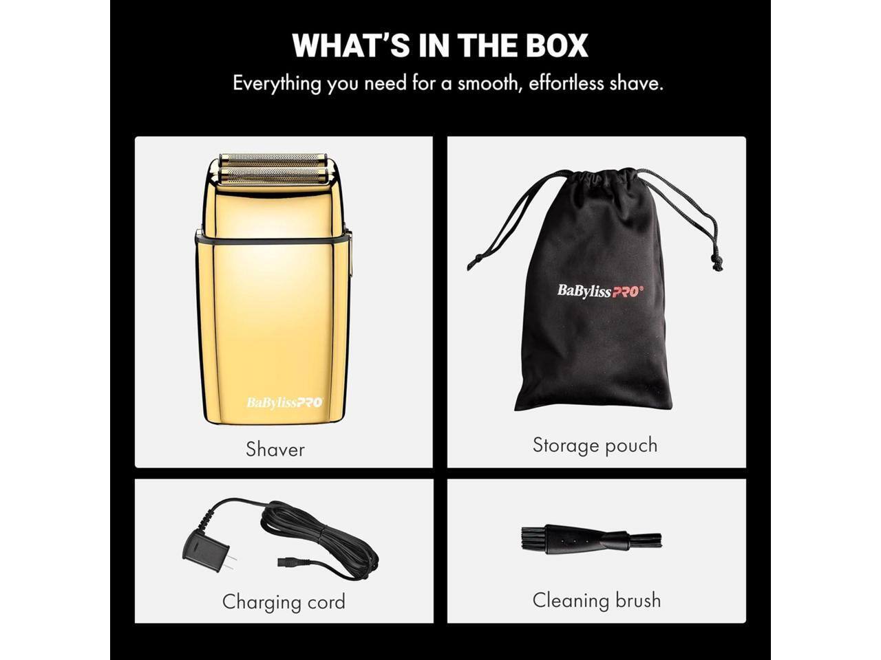 WHAT'S IN THE BOX  
Everything you need for a smooth, effortless shave.  
BaByliss PRO  
Shaver  
Storage pouch  
Charging cord  
Cleaning brush