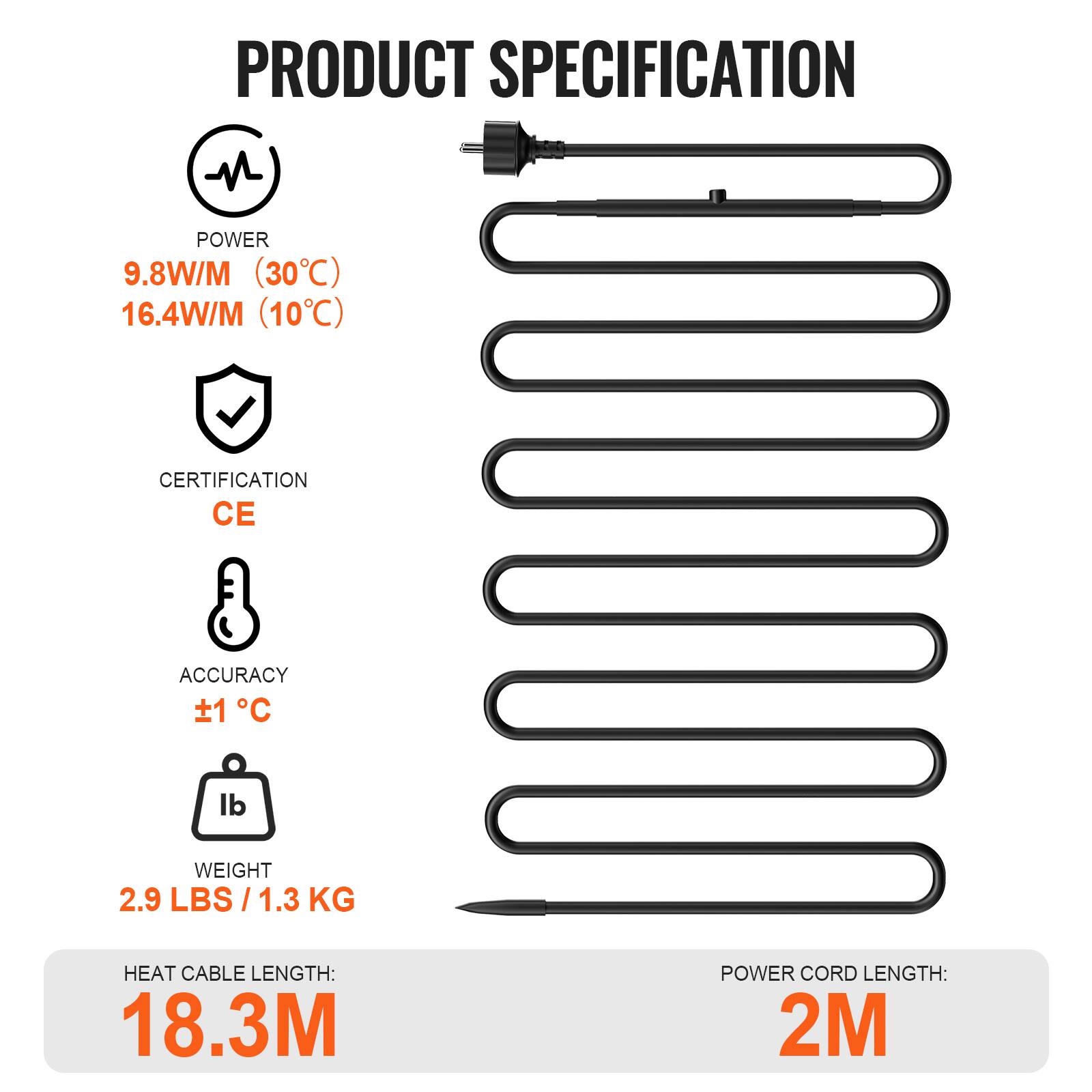 PRODUCT SPECIFICATION

POWER
9.8W/M (30°C)
16.4W/M (10°C)

CERTIFICATION
CE

ACCURACY
±1°C

WEIGHT
2.9 LBS / 1.3 KG

HEAT CABLE LENGTH: 18.3M
POWER CORD LENGTH: 2M