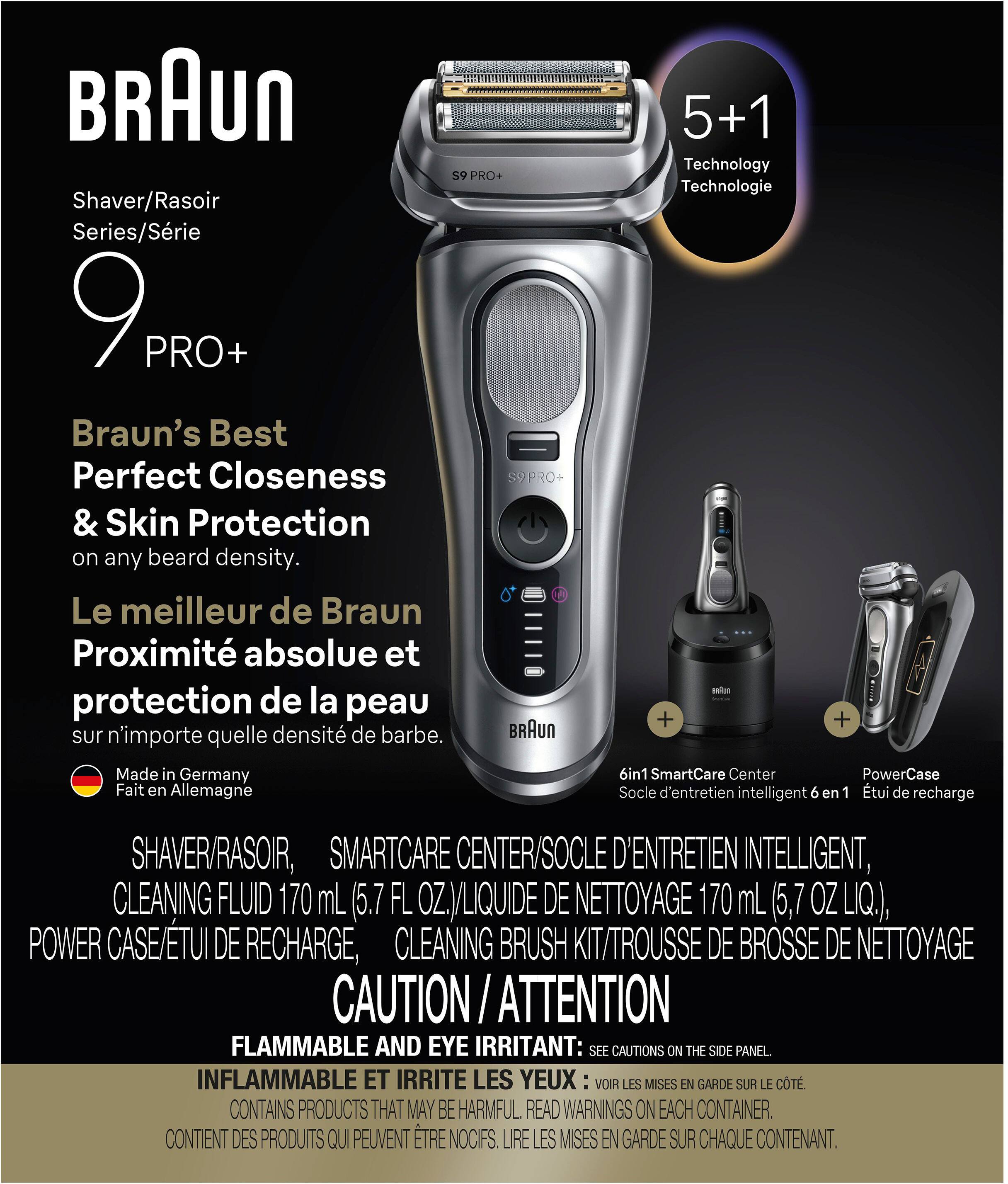 BRAUN 59 PRO Shaver/Rasoir Series/Série 9 PRO+  
Braun's Best Perfect Closeness & Skin Protection on any beard density.  
Le meilleur de Braun Proximité absolue et protection de la peau sur n'importe quelle densité de barbe.  
BRAUN Made in Germany Fait en Allemagne  

5+1 Technology Technologie  
6in1 SmartCare Center PowerCase Socle d'entretien intelligent 6 en 1  
SHAVERRASOIR, SMARTCARE CENTER/SOCLE D'ENTRETIEN INTELLIGENT, CLEANING FLUID 170 mL (5.7 FL OZ./LIQUIDE DE NETTOYAGE 170 mL (5,7 OZ LIQ.), POWER CASE/TUI DE RECHARGE, CLEANING BRUSH KIT/TROUSSE DE BROSSE DE NETTOYAGE  

CAUTION / ATTENTION  
FLAMMABLE AND EYE IRRITANT: SEE CAUTIONS ON THE SIDE PANEL INFLAMMABLE ET IRRITE LES YEUX VOIR LES MISES EN GARDE SUR LE CÔTÉ.  
