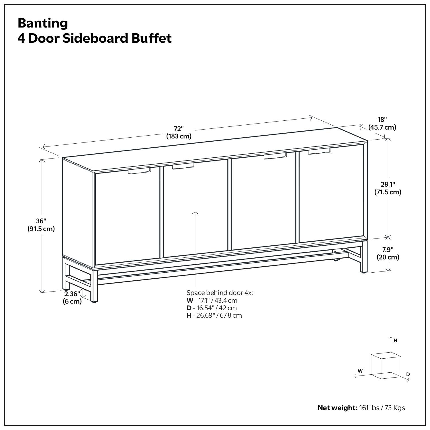 Banting  
4 Door Sideboard Buffet  

- 72" (183 cm)  
- 18" (45.7 cm)  
- 28.1" (71.5 cm)  
- 36" (91.5 cm)  
- 7.9" (20 cm)  
- 2.36" (6 cm)  

Space behind door 4x:  
- W - 17.1" / 43.4 cm  
- D - 16.54" / 42 cm  
- H - 26.69" / 67.8 cm  

Net weight: 161 lbs / 73 Kgs