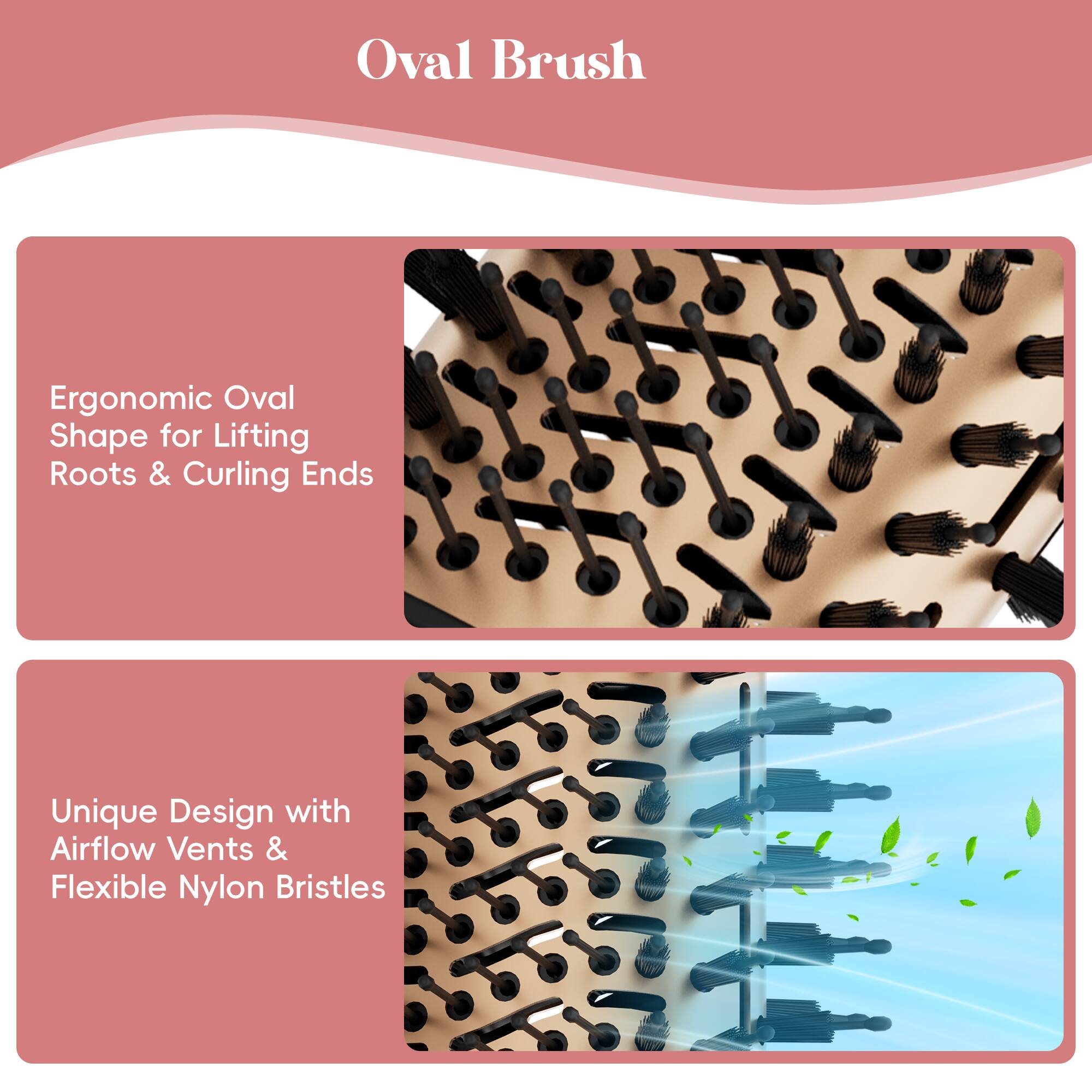 Oval Brush
Ergonomic Oval Shape for Lifting Roots & Curling Ends
Unique Design with Airflow Vents & Flexible Nylon Bristles