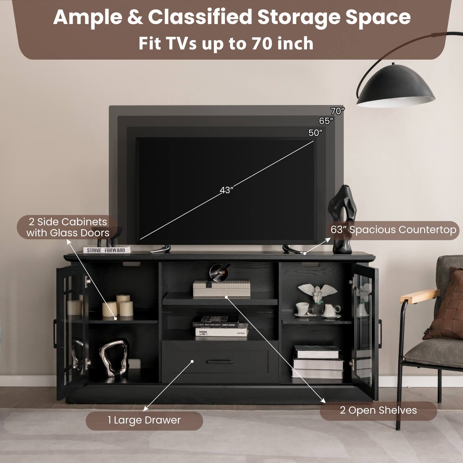 Ample & Classified Storage Space  
Fit TVs up to 70 inch  

- 2 Side Cabinets with Glass Doors  
- 63" Spacious Countertop  
- 1 Large Drawer  
- 2 Open Shelves  

TV Size Compatibility:  
- 70"  
- 65"  
- 50"  
- 43"