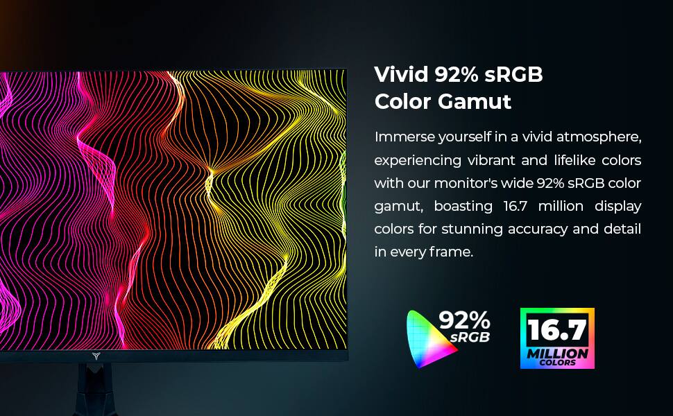 Vivid 92% sRGB Color Gamut

Immerse yourself in a vivid atmosphere, experiencing vibrant and lifelike colors with our monitor's wide 92% sRGB color gamut, boasting 16.7 million display colors for stunning accuracy and detail in every frame.

92% sRGB

16.7 MILLION COLORS