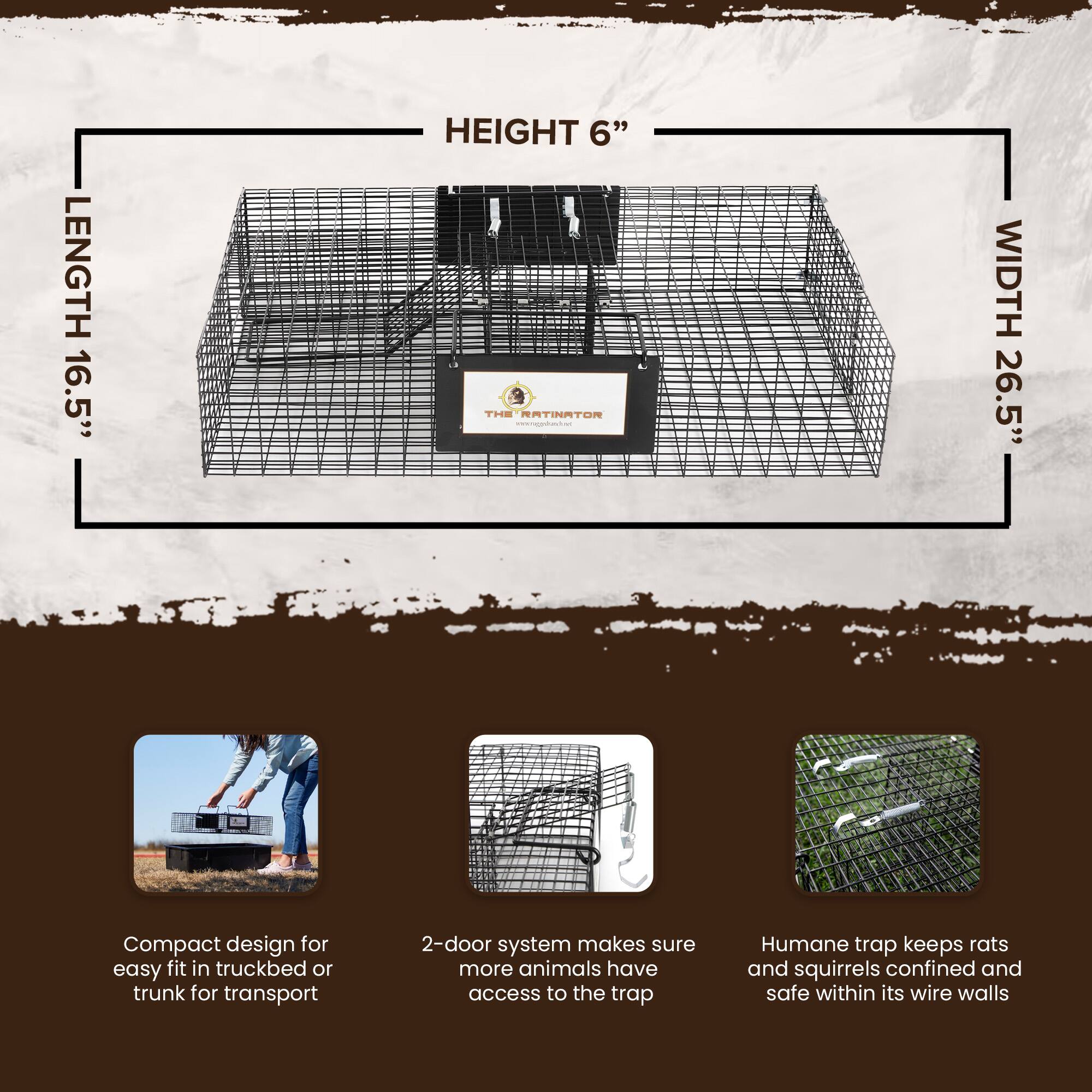 LENGTH 16.5"  
HEIGHT 6"  
WIDTH 26.5"  

Compact design for easy fit in truckbed or trunk for transport  
2-door system makes sure more animals have access to the trap  
Humane trap keeps rats and squirrels confined and safe within its wire walls