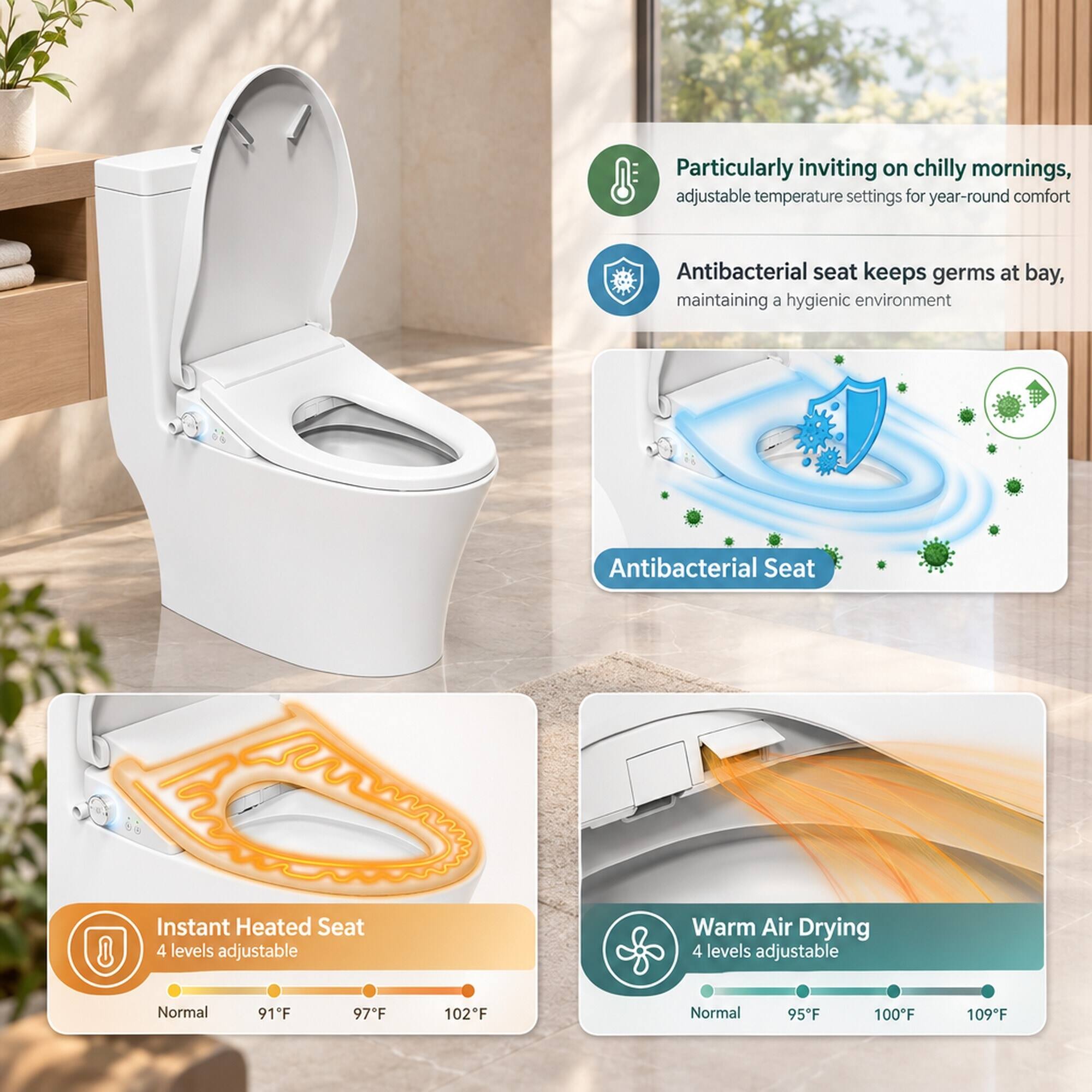 Particularly inviting on chilly mornings, adjustable temperature settings for year-round comfort

Antibacterial seat keeps germs at bay, maintaining a hygienic environment

Antibacterial Seat

Instant Heated Seat
4 levels adjustable
Normal 91°F 97°F 102°F

Warm Air Drying
4 levels adjustable
Normal 95°F 100°F 109°F