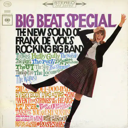STEREO CS 8803 360 SOUND COLUMBIA BIG BEAT SPECIAL THE NEW SOUND OF FRANK DE VOL'S ROCKING BIG BAND
Themist
Hully Gully
The Wobble
The Bird
The Pony
The Shashed Potatoes
The Slop
The Shamm
The Lop
The Locomotion
The Wajusi
ZIP-A-DEE-DOO-DA
EVERYBODY LOVES A LOVER
ZING! WENT THE STRINGS OF HEART
THE MY W RVER IM LOOK OVER FOUR-LEAF CLOVER
TAKE YOU ARE MY SUNSHINE
GEORCIA ON MY MIND
DOG
IN THE WINDOW
ARE ARE HERE ARE ROSES RED