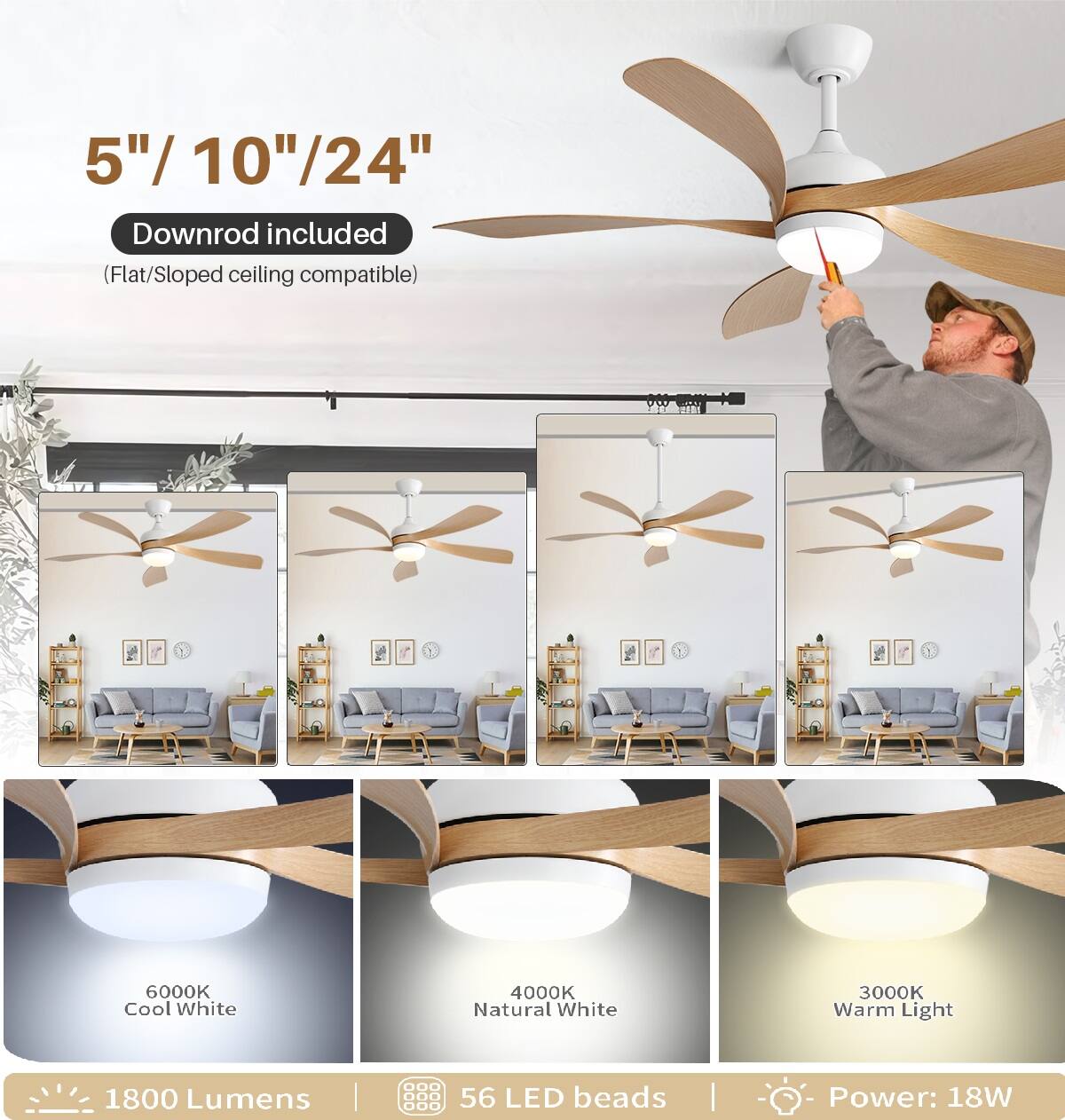 5"/ 10"/24"  
Downrod included (Flat/Sloped ceiling compatible)  

6000K Cool White  
4000K Natural White  
3000K Warm Light  

1800 Lumens  
56 LED beads  
Power: 18W