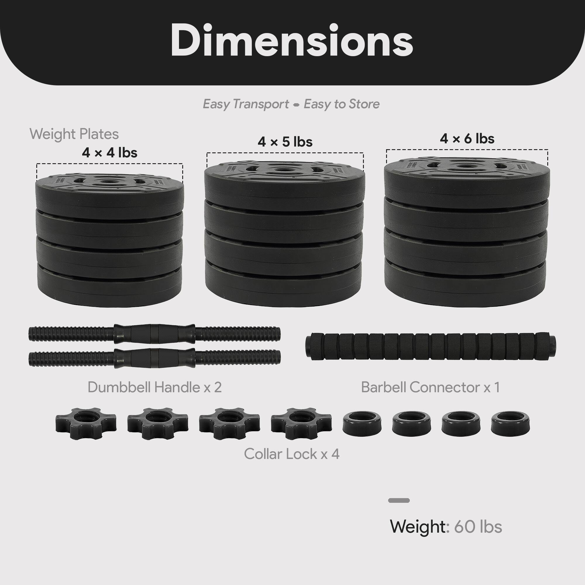 Dimensions  
Easy Transport • Easy to Store  

Weight Plates  
4 x 4 lbs  
4 x 5 lbs  
4 x 6 lbs  

Dumbbell Handle x 2  
Barbell Connector x 1  
Collar Lock x 4  

Weight: 60 lbs