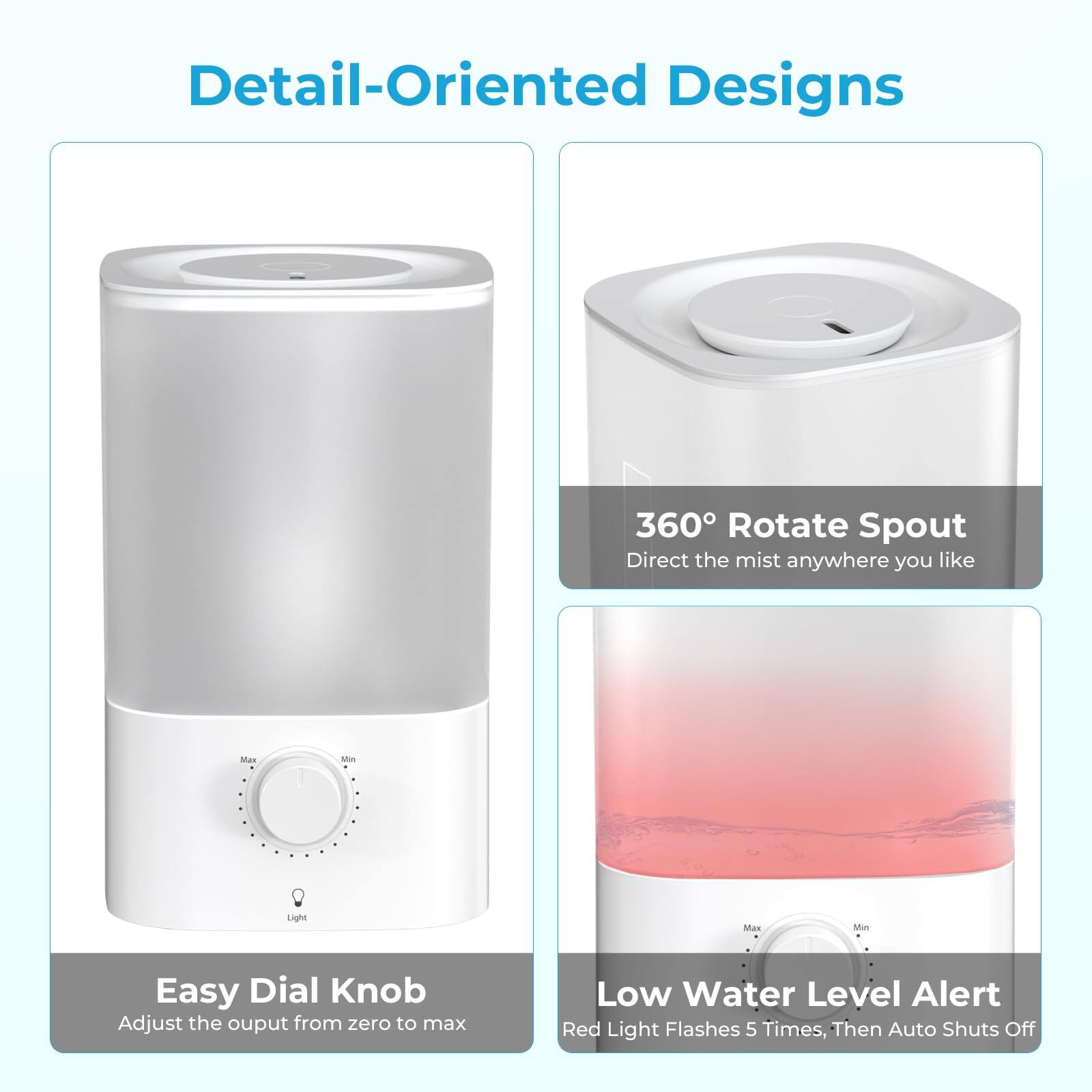 Detail-Oriented Designs

360° Rotate Spout
Direct the mist anywhere you like

Easy Dial Knob
Adjust the output from zero to max

Low Water Level Alert
Red Light Flashes 5 Times, Then Auto Shuts Off