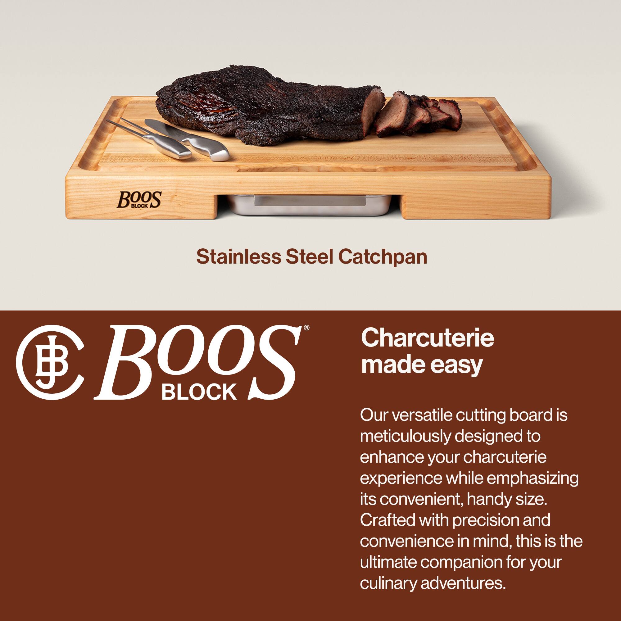 BOOS BLOCK Stainless Steel Catchpan

Charcuterie made easy

Our versatile cutting board is meticulously designed to enhance your charcuterie experience while emphasizing its convenient, handy size. Crafted with precision and convenience in mind, this is the ultimate companion for your culinary adventures.