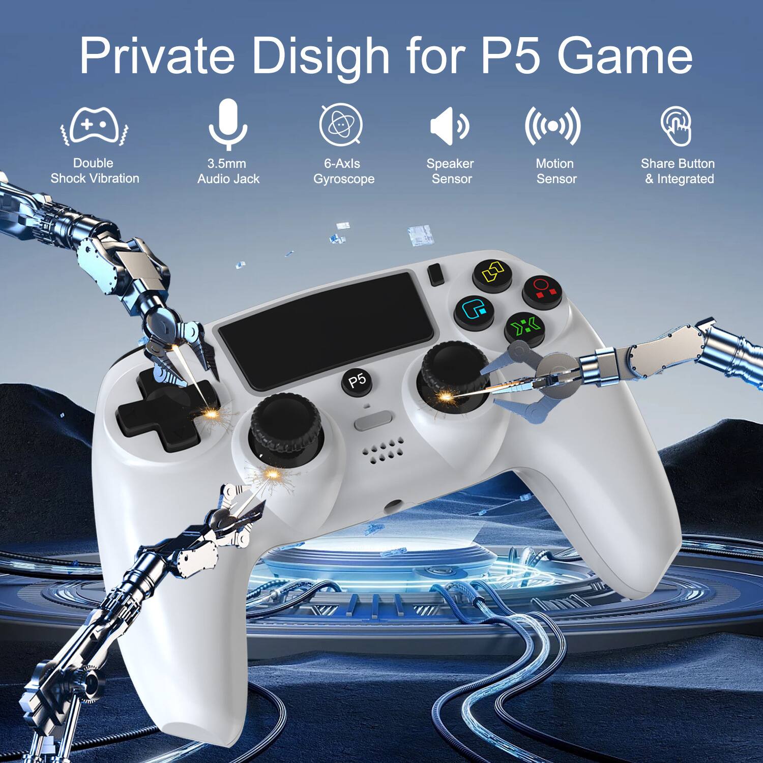 Private Design for P5 Game

- Double Shock Vibration
- 3.5mm Audio Jack
- 6-Axls Gyroscope
- Speaker Sensor
- Motion Sensor
- Share Button & Integrated