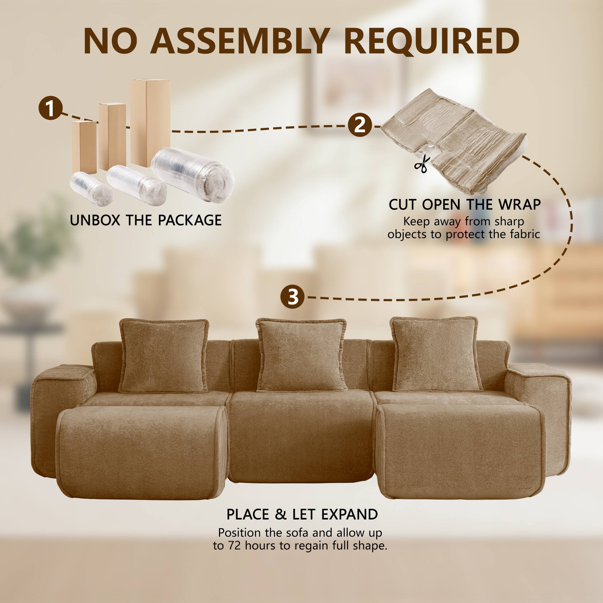 NO ASSEMBLY REQUIRED

1. UNBOX THE PACKAGE
2. CUT OPEN THE WRAP
   Keep away from sharp objects to protect the fabric
3. PLACE & LET EXPAND
   Position the sofa and allow up to 72 hours to regain full shape.