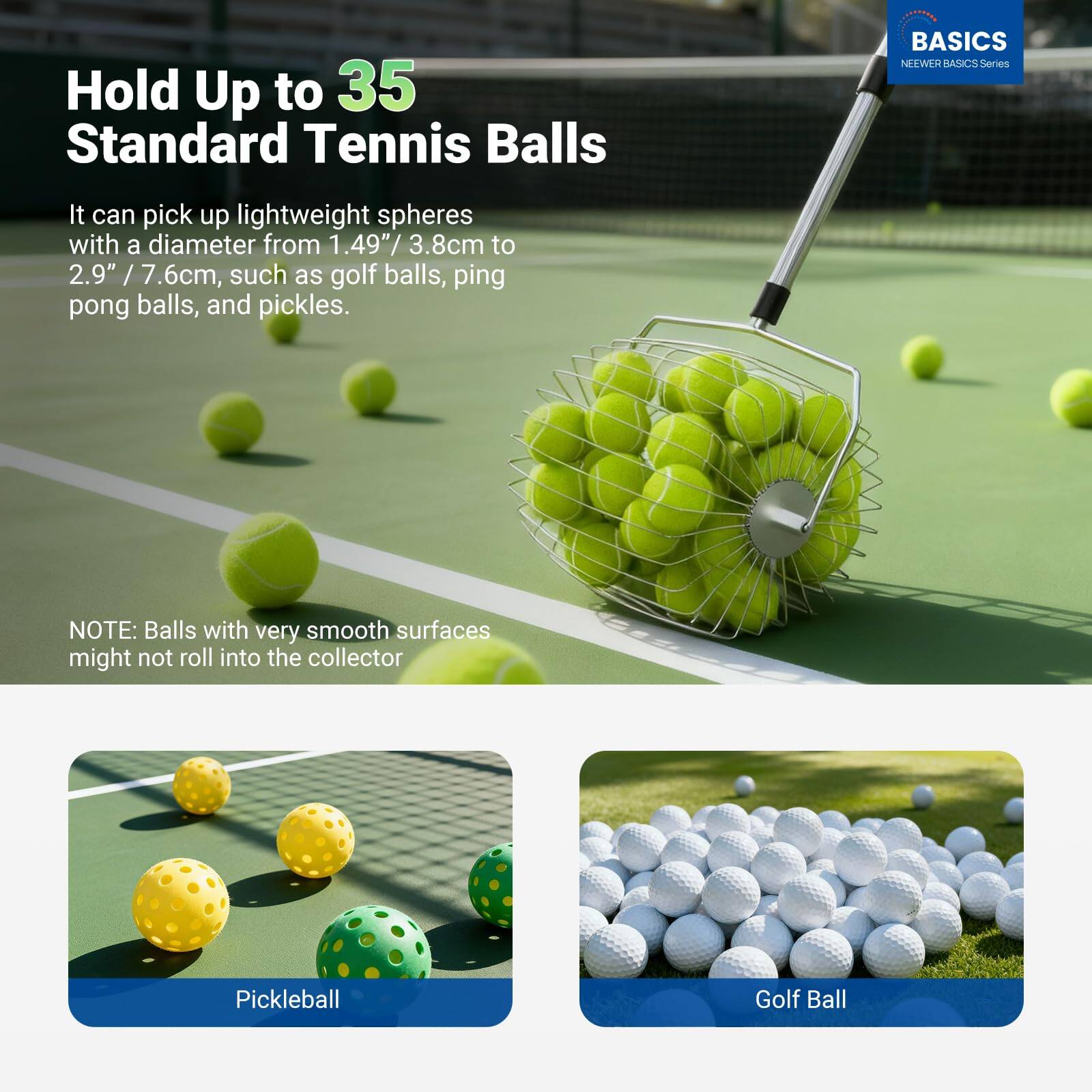 Hold Up to 35 Standard Tennis Balls

It can pick up lightweight spheres with a diameter from 1.49" / 3.8cm to 2.9" / 7.6cm, such as golf balls, ping pong balls, and pickles.

NOTE: Balls with very smooth surfaces might not roll into the collector

Pickleball

Golf Ball