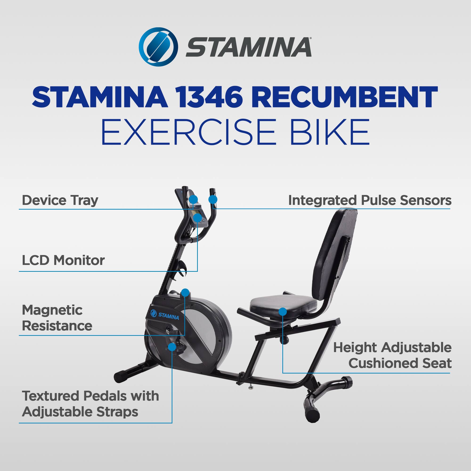 STAMINA 1346 Recumbent Exercise Bike

- Device Tray
- Integrated Pulse Sensors
- LCD Monitor
- Magnetic Resistance
- Height Adjustable Cushioned Seat
- Textured Pedals with Adjustable Straps