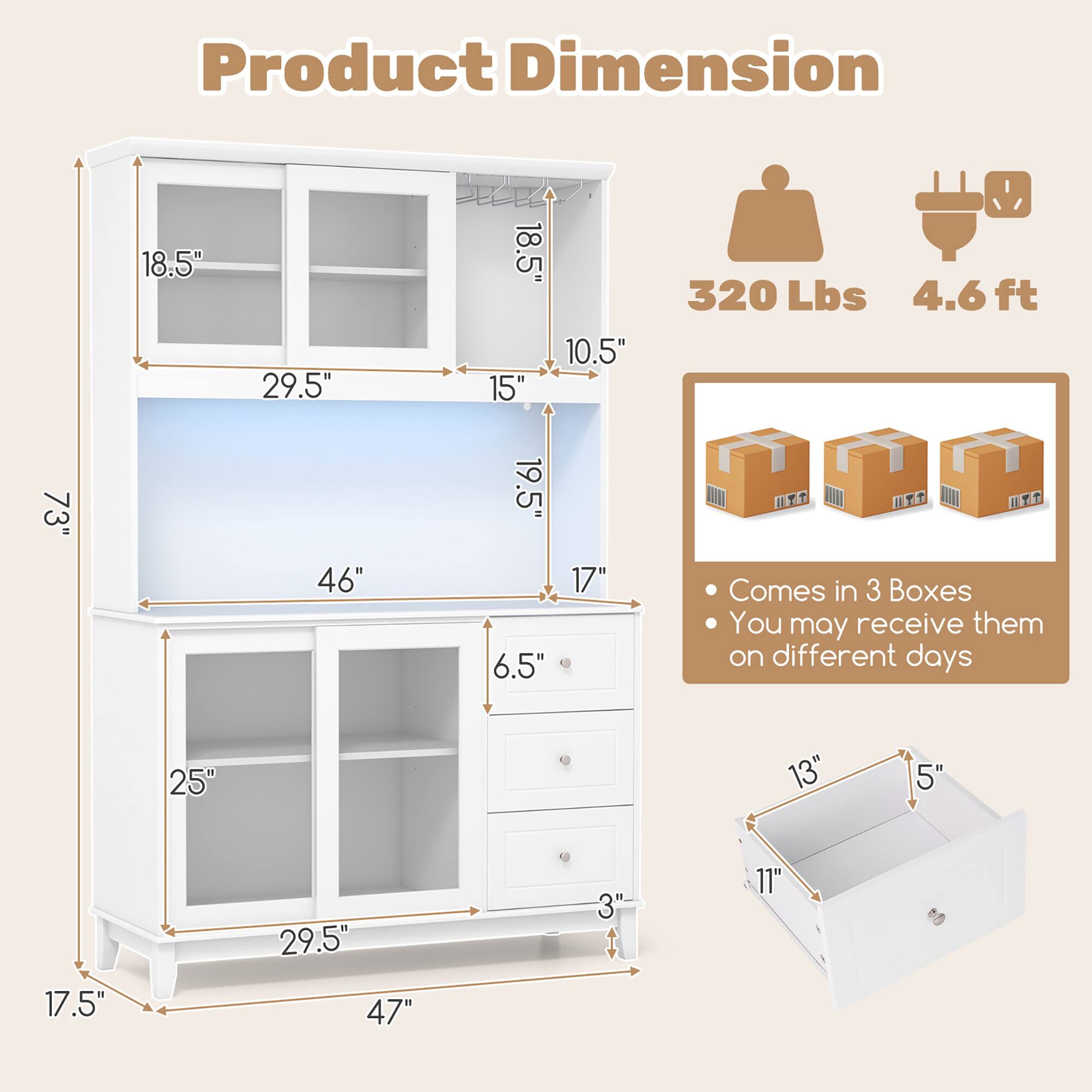 Product Dimension

- Height: 73"
- Width: 46"
- Depth: 19.5"
- Shelf Height: 18.5"
- Shelf Width: 29.5"
- Shelf Depth: 15"
- Drawer Height: 6.5"
- Drawer Width: 17"
- Drawer Depth: 13"
- Bottom Shelf Height: 25"
- Bottom Shelf Width: 29.5"
- Bottom Shelf Depth: 11"
- Bottom Shelf Height: 17.5"
- Bottom Shelf Width: 47"
- Bottom Shelf Depth: 3"

- Weight Capacity: 320 Lbs
- Assembly Required: 4.6 ft

- Comes in 3 Boxes
- You may receive them on different days