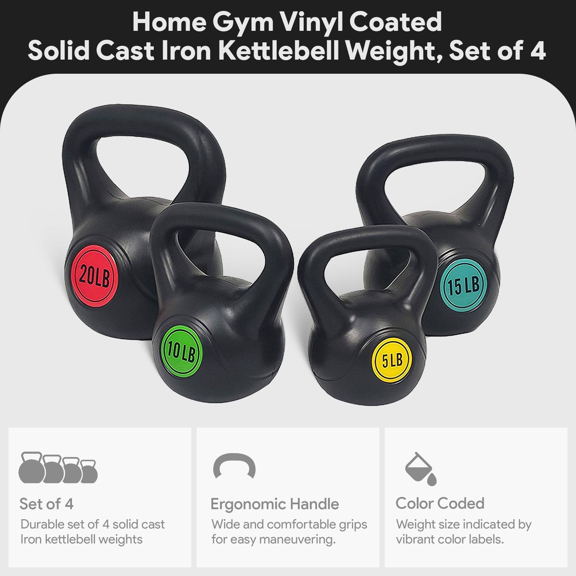 Home Gym Vinyl Coated Solid Cast Iron Kettlebell Weight, Set of 4

- 20LB
- 15LB
- 10LB
- 5LB

Features:
- Durable set of 4 solid cast iron kettlebell weights
- Ergonomic Handle: Wide and comfortable grips for easy maneuvering
- Color Coded: Weight size indicated by vibrant color labels
