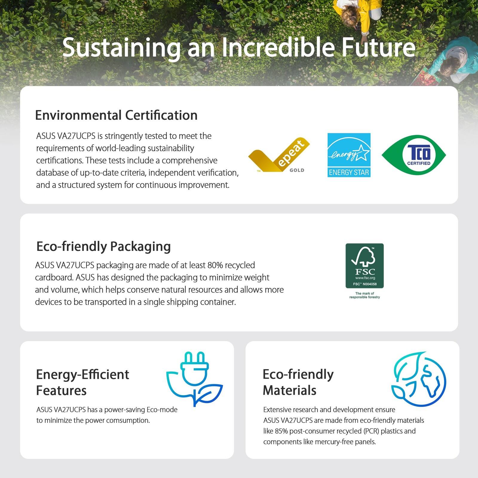 Sustaining an Incredible Future

Environmental Certification
ASUS VA27UCPS is stringently tested to meet the requirements of world-leading sustainability certifications. These tests include a comprehensive database of up-to-date criteria, independent verification, and a structured system for continuous improvement.

Eco-friendly Packaging
ASUS VA27UCPS packaging are made of at least 80% recycled cardboard. ASUS has designed the packaging to minimize weight and volume, which helps conserve natural resources and allows more devices to be transported in a single shipping container.

Energy-Efficient Features
ASUS VA27UCPS has a power-saving Eco-mode to minimize the power consumption.

Eco-friendly Materials
Extensive research and development ensure ASUS VA27UCPS are made from eco-friendly materials like 85% post-consumer recycled (PCR) plastics and components like mercury-free panels.