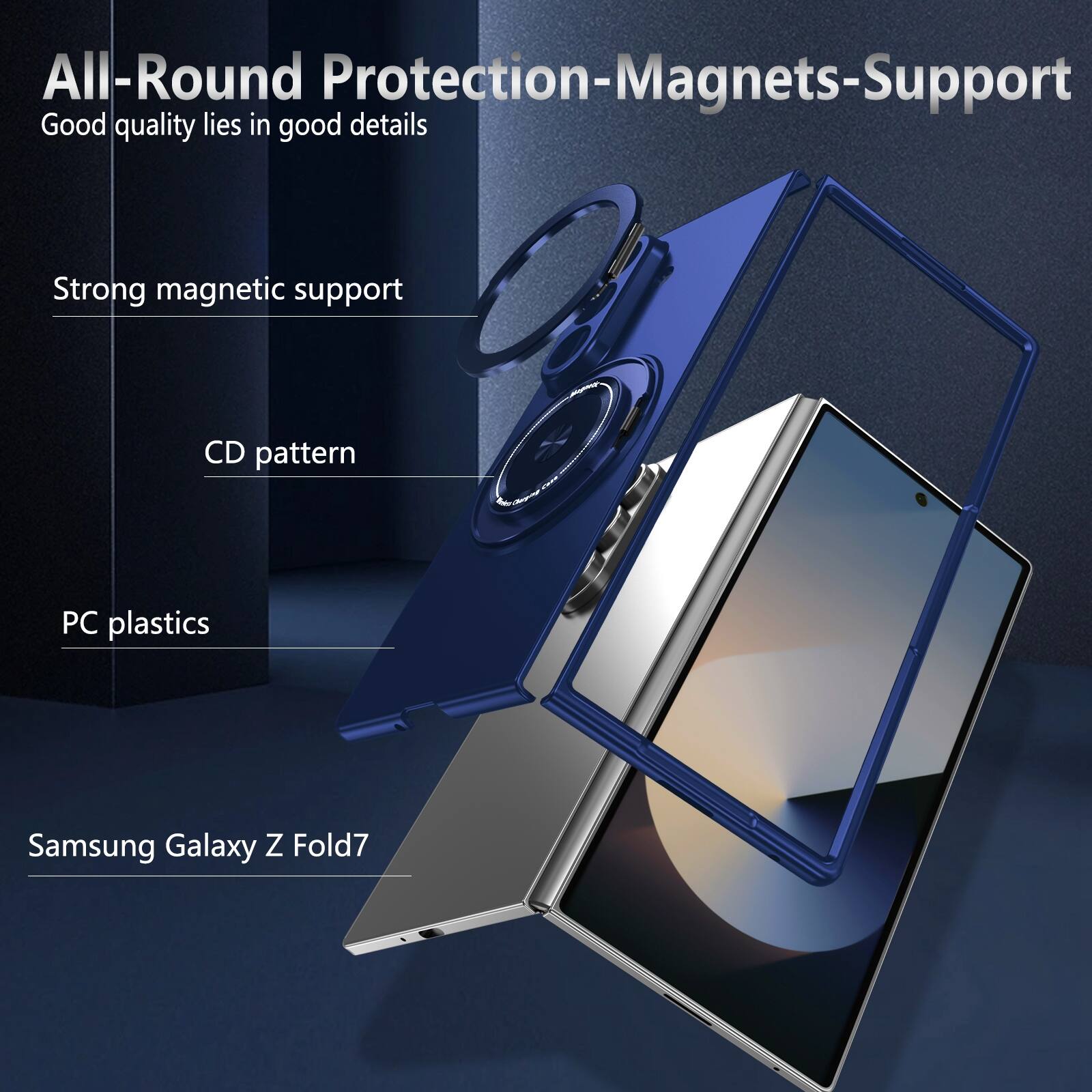 All-Round Protection-Magnets-Support  
Good quality lies in good details  
Strong magnetic support  
CD pattern  
PC plastics  
Samsung Galaxy Z Fold7