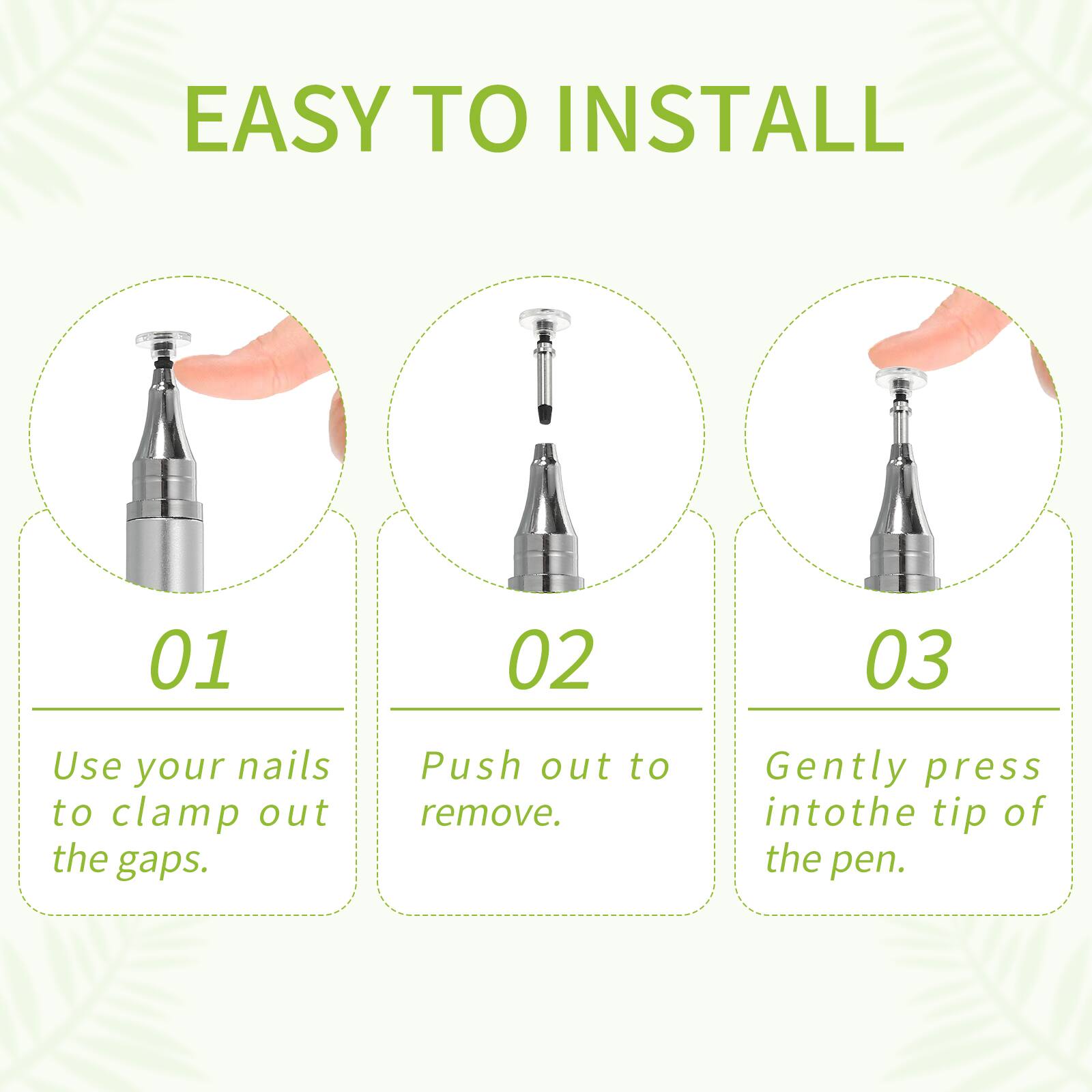 EASY TO INSTALL

01 Use your nails to clamp out the gaps.

02 Push out to remove.

03 Gently press into the tip of the pen.