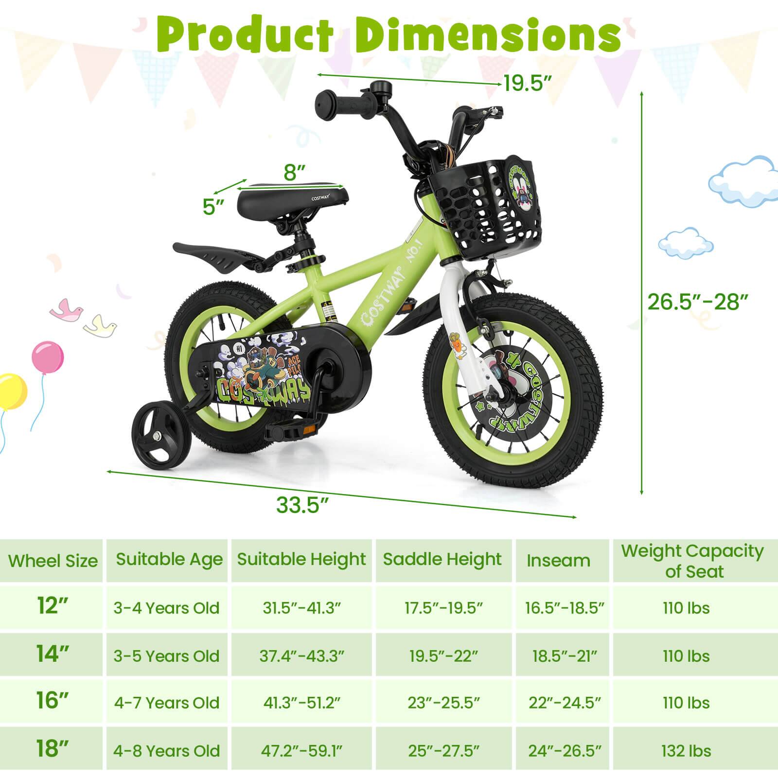 Product Dimensions

Wheel Size | Suitable Age | Suitable Height | Saddle Height | Inseam | Weight Capacity of Seat
--- | --- | --- | --- | --- | ---
12" | 3-4 Years Old | 31.5"-41.3" | 17.5"-19.5" | 16.5"-18.5" | 110 lbs
14" | 3-5 Years Old | 37.4"-43.3" | 19.5"-22" | 18.5"-21" | 110 lbs
16" | 4-7 Years Old | 41.3"-51.2" | 23"-25.5" | 22"-24.5" | 110 lbs
18" | 4-8 Years Old | 47.2"-59.1" | 25"-27.5" | 24"-26.5" | 132 lbs