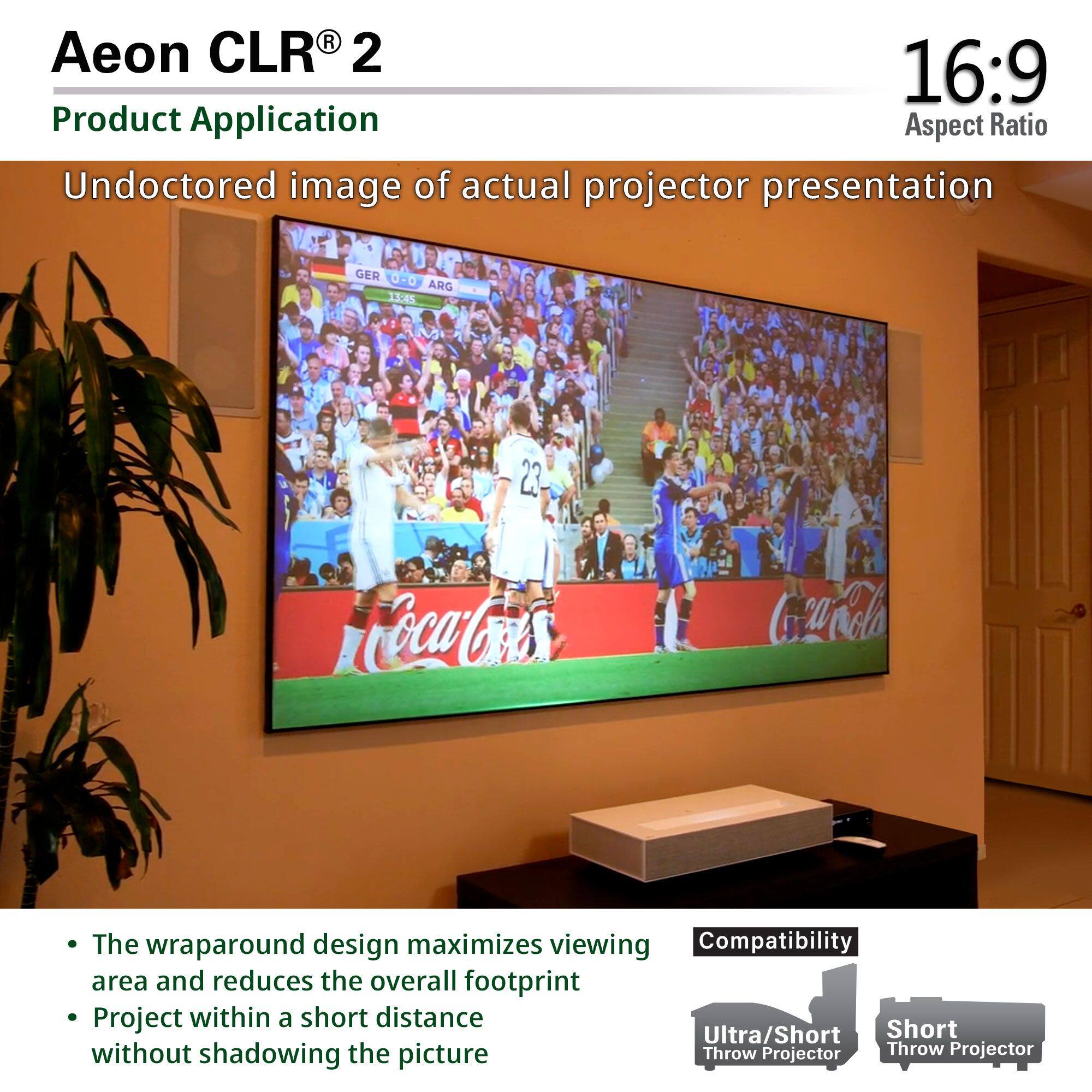 Aeon CLR® 2  
Product Application  

Undoctored image of actual projector presentation  

16:9 Aspect Ratio  

- The wraparound design maximizes viewing area and reduces the overall footprint  
- Project within a short distance without shadowing the picture  

Compatibility  
Ultra/Short Throw Projector  
Short Throw Projector  

GER 0-0 ARG  
13:45  
23  
Coca-Cola