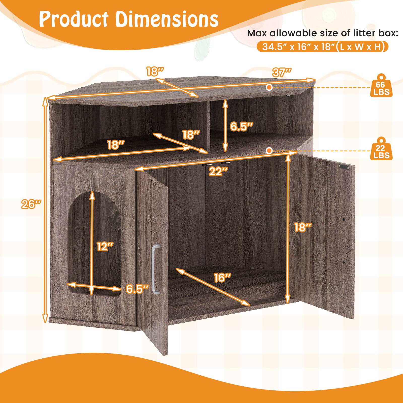 Product Dimensions

Max allowable size of litter box: 34.5" x 16" x 18" (L x W x H)

- 37" (Height)
- 66 LBS (Weight capacity)
- 22" (Width)
- 26" (Depth)
- 18" (Height)
- 12" (Depth)
- 6.5" (Height)
- 16" (Width)
- 18" (Height)
- 18" (Width)
- 6.5" (Height)
- 22 LBS (Weight capacity)