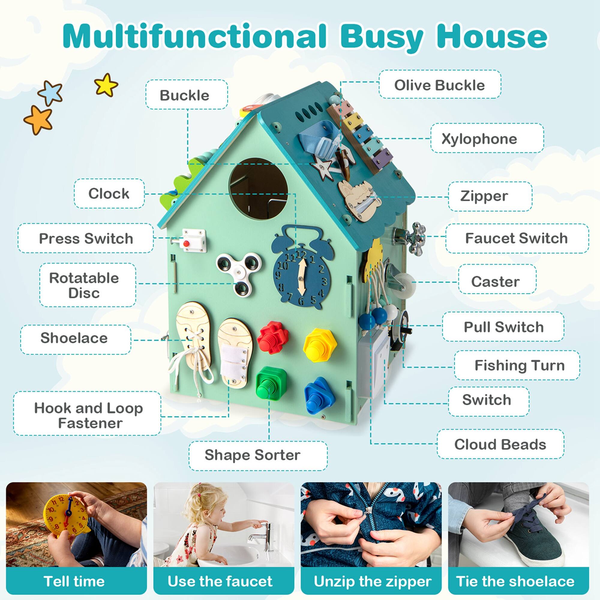 Multifunctional Busy House

- Buckle
- Olive Buckle
- Xylophone
- Zipper
- Faucet Switch
- Caster
- Pull Switch
- Fishing Turn Switch
- Cloud Beads
- Clock
- Press Switch
- Rotatable Disc
- Shoelace
- Hook and Loop Fastener
- Shape Sorter

Tell time
Use the faucet
Unzip the zipper
Tie the shoelace