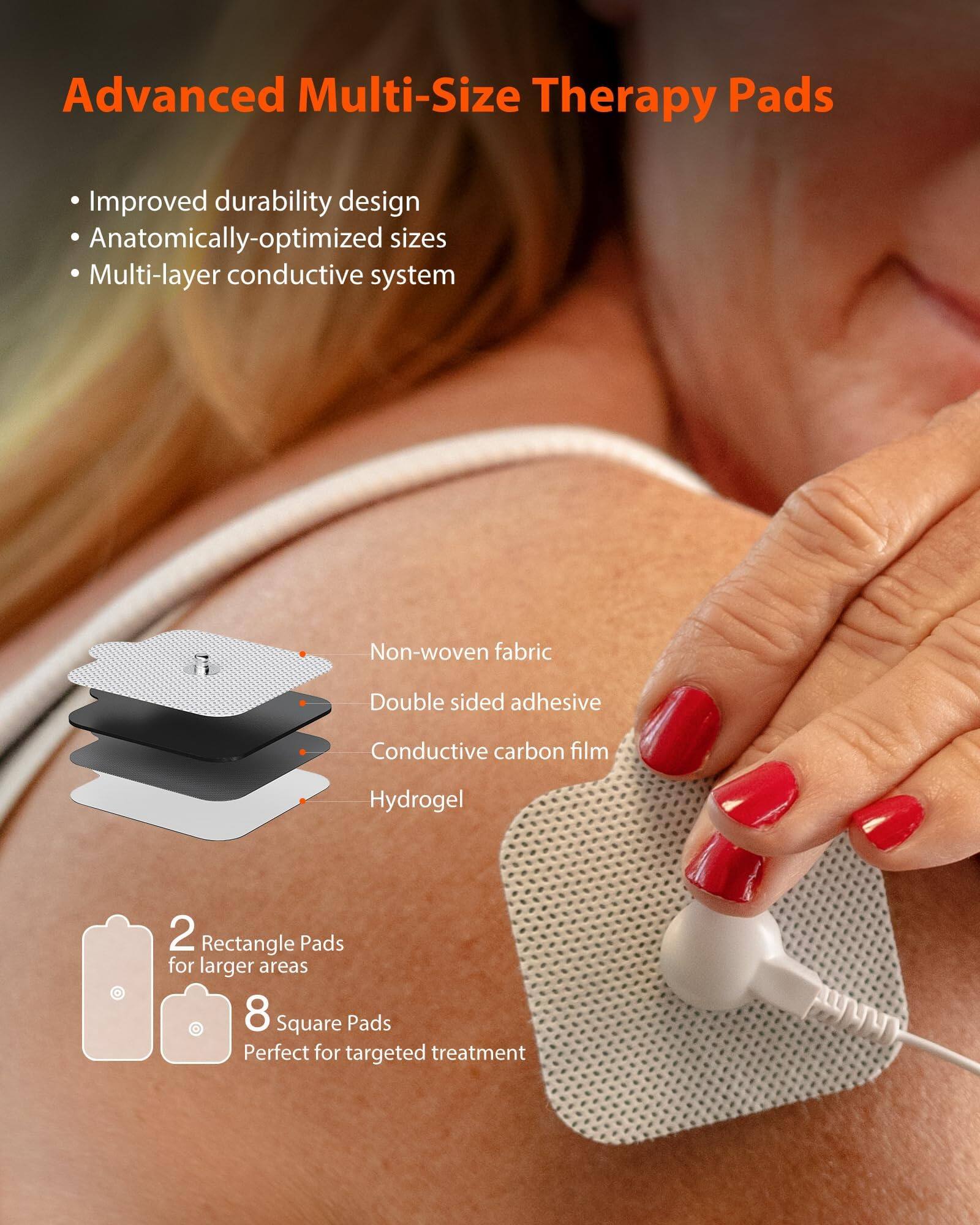 Advanced Multi-Size Therapy Pads

Improved durability design
Anatomically-optimized sizes
Multi-layer conductive system

Non-woven fabric
Double sided adhesive
Conductive carbon film
Hydrogel

2 Rectangle Pads for larger areas
8 Square Pads Perfect for targeted treatment