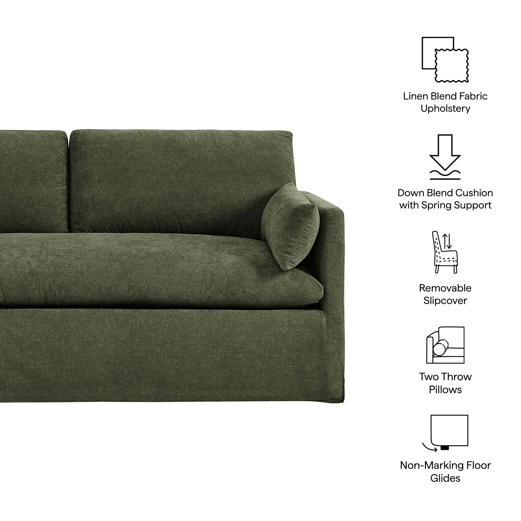 Linen Blend Fabric Upholstery  
Down Blend Cushion with Spring Support  
Removable Slipcover  
Two Throw Pillows  
Non-Marking Floor Glides