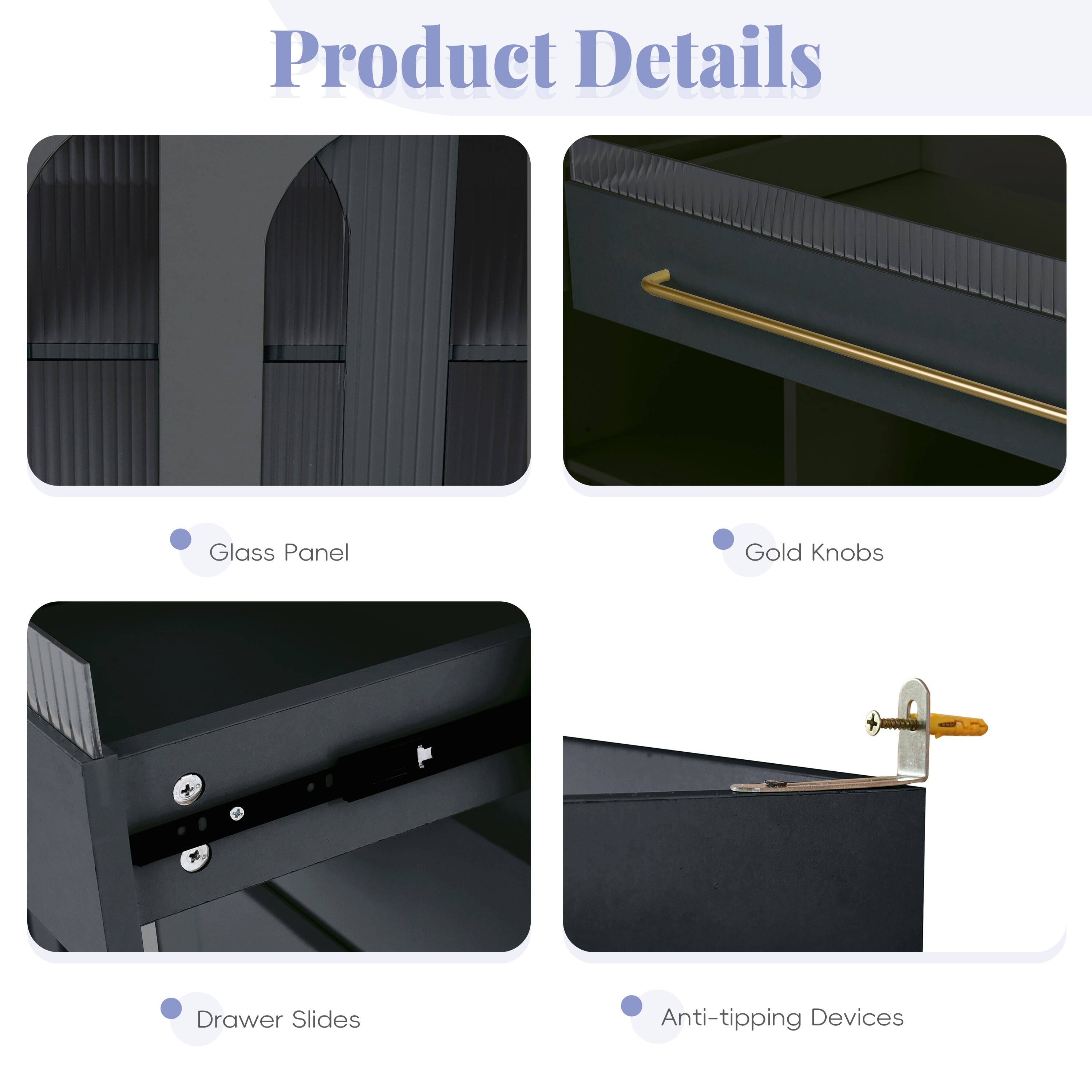 Product Details

- Glass Panel
- Gold Knobs
- Drawer Slides
- Anti-tipping Devices
