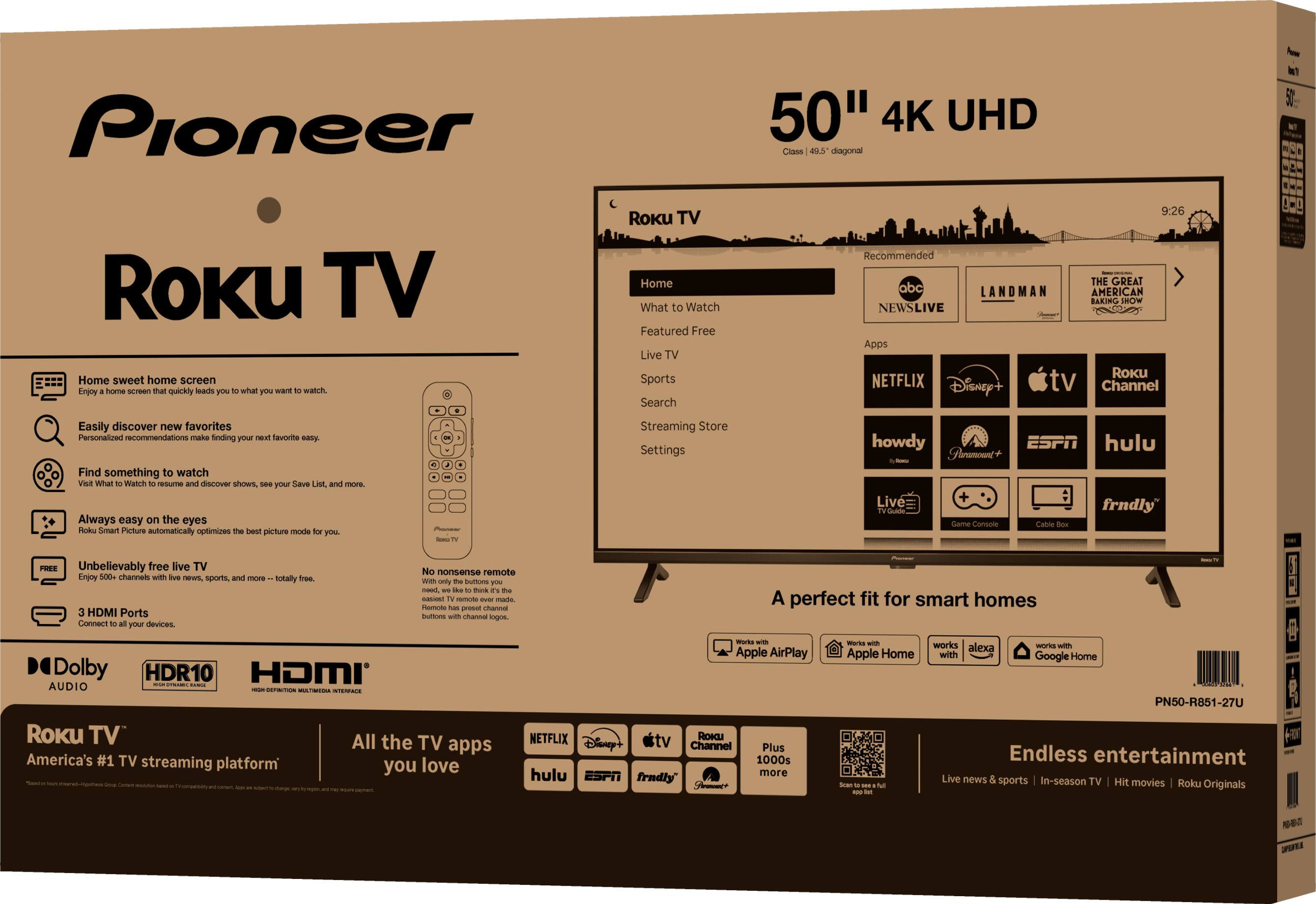 Pioneer 50" 4K UHD Class 49.5" diagonal Roku TV

- Home sweet home screen: Enjoy a home screen that quickly leads you to what you want to watch.
- Easily discover new favorites: Personalized recommendations make finding your next favorite easy.
- Find something to watch: Visit What to Watch to resume and discover shows, see your Save List, and more.
- Always easy on the eyes: Roku Smart Picture automatically optimizes the best picture mode for you.
- Unbelievably free live TV: Enjoy 500+ channels with live news, sports, and more—totally free.
- 3 HDMI Ports: Connect to all your devices.

Dolby Audio, HDR10, HDMI

Roku TV: America's #1 TV streaming platform

- Home
- What to Watch
- Featured Free
- Live TV
- Sports
- Search
- Streaming Store
- Settings

Apps: Netflix, Disney+, Apple TV, Roku Channel, Nowtv, ESPN, Hulu, frndly

A perfect fit for smart homes

- Works with Apple AirPlay
- Works with Apple Home
- Works with Alexa
- Works with Google Home

Endless entertainment: Live news &
