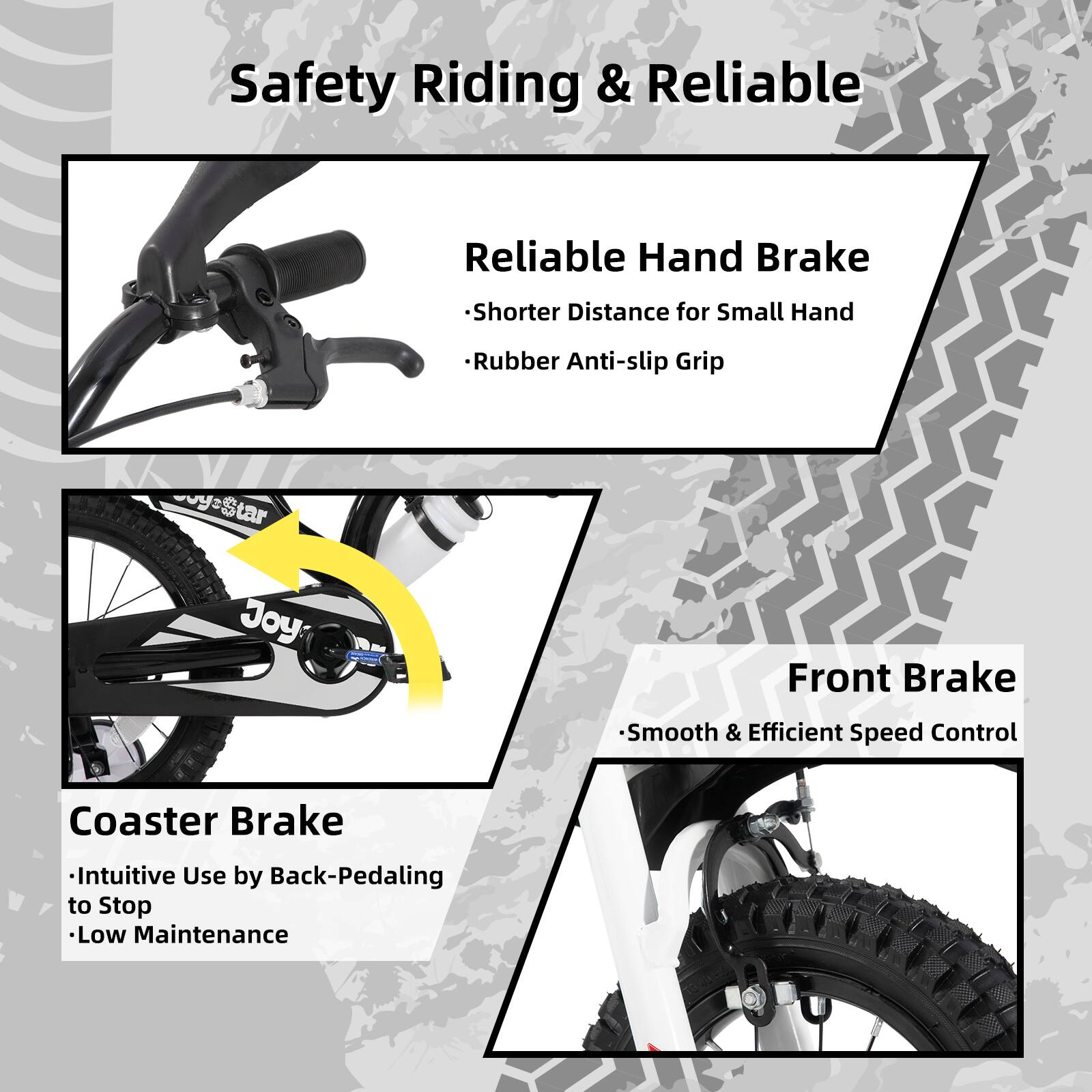 Safety Riding & Reliable

- Reliable Hand Brake
  - Shorter Distance for Small Hand
  - Rubber Anti-slip Grip

- Coaster Brake
  - Intuitive Use by Back-Pedaling to Stop
  - Low Maintenance

- Front Brake
  - Smooth & Efficient Speed Control