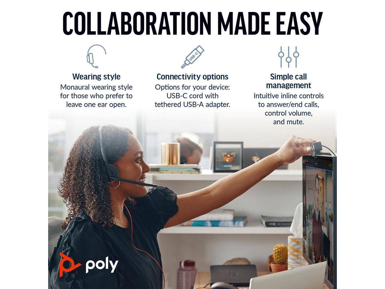 COLLABORATION MADE EASY

Wearing style  
Monaural wearing style for those who prefer to leave one ear open.

Connectivity options  
Options for your device: USB-C cord with tethered USB-A adapter.

Simple call management  
Intuitive inline controls to answer/end calls, control volume, and mute.

poly