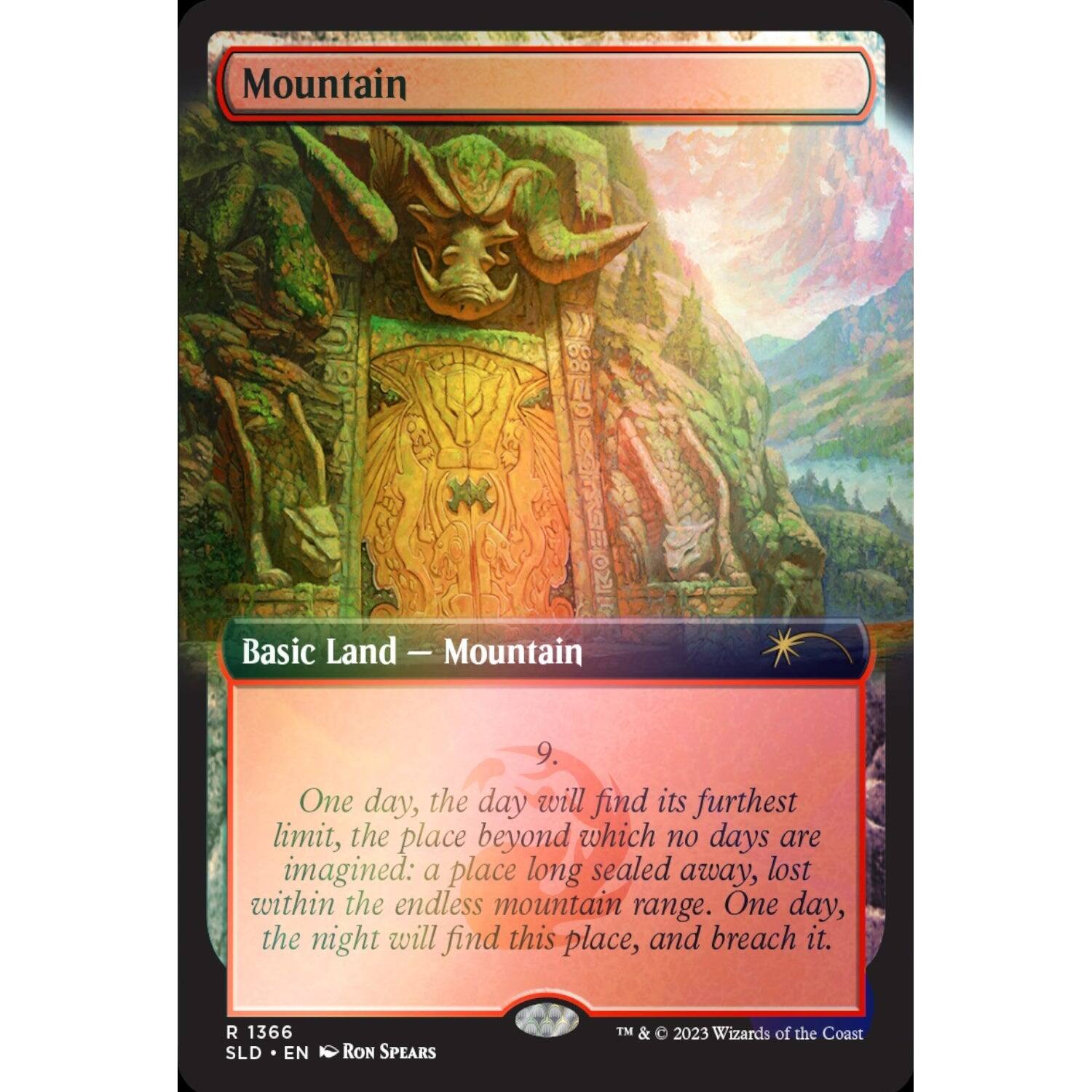 Mountain  
Basic Land — Mountain  

One day, the day will find its furthest limit, the place beyond which no days are imagined: a place long sealed away, lost within the endless mountain range. One day, the night will find this place, and breach it.  

R 1366 SLD EN RON SPEARS TM & 2023 Wizards of the Coast